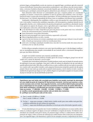 primeiro lugar, as desigualdades sociais são maiores, em segundo lugar, a produção agrícola comercial




                                                                                                                                             geografia
                    é pouco diversificada (monocultura exportadora ou plantation) e ,por último, mas não menos impor-
                    tante, a estrutura fundiária altamente concentrada impediu que a produção familiar de subsistência
                    evoluísse para a produção comercial de gêneros alimentícios para abastecer o mercado interno.
                        Estes elementos todos deveriam ser contemplados para que a resposta pudesse ser considerada
                    completa, no entanto, a maioria dos candidatos se ateve às questões mais evidentes, como a da distri-
                    buição de renda e à opção pela monocultura exportadora. As notas atribuídas para respostas desse tipo
                    ficaram entre 2 ou 3 pontos, dependendo da forma como os candidatos articulavam esses conteúdos.
                        Analisando o desempenho dos candidatos, verifica-se que esta questão foi a mais difícil da prova,
                    com 1,6 de média. A maioria dos candidatos respondeu-a de forma genérica, simplista, fazendo uso de
                    desgastados chavões, com o deslocamento do questão principal para as periféricas, abordando muitas
                    vezes apenas um aspecto da situação, como a agricultura para a exportação. A tônica, no entanto, foi
                    para explicações como estas, selecionadas de algumas respostas:
                    q a má distribuição de renda e desperdício por parte das pessoas ou dos países mais ricos, incluindo as
                        formas de armazenamento para o aumento do desperdício,
                    q países dominantes versus países dominados,
                    q governo mais preocupado com a parte econômica, esquecendo-se do social,
                    q falta de dignidade política em todo o mundo,
                    q o governo não tem interesse em orientar a população mais carente para que reduzam a taxa de natali-
                        dade, evitando que mais pessoas venham ao mundo passar fome,
                    q junto com a tecnologia a população mundial cresce, mas não é na mesma escala. Isso causa uma con-
                        corrência como na vida dos animais.

                       Os dois últimos exemplos remetem a um outro tipo de problema, que é o da abordagem malthusi-
                    ana ou neomalthusiana que propala a necessidade de um controle sobre o crescimento demográfico,
                    para que não faltem alimentos.

                        A seguir você poderá examinar uma resposta considerada correta:
                        A fome permanece como um problema mundial, apesar dos avanços tecnológicos, porque esses não são
                    usados com o intuito de alimentar e sim de vender.
                        As grandes áreas monocultoras predominam. Os países produzem muito mais em função do mercado externo,
                    da exportação do que para a população. Áreas para o cultivo de culturas de subsistência não são reservadas em
                    quantia suficiente para todos. Além disso, as melhores terras, ou seja, os melhores solos são reservados às monocultu-
                    ras e os piores solos é que acabam restando, e assim, pequenas lavouras pouco progridem quando não dão apenas
                    prejuízo. São por essas razões que ainda existe em grande número pessoas a morrer de fome em todo o mundo. E
                    também há um agravante que chega a ser cruel - produtos chegam a ser queimados ou jogados nos rios para controle
                    do preço no mercado mas não são distribuídos aos famintos.

Questão 23

                    Suponhamos que você tenha sido convidado para trabalhar num projeto municipal de arborização
                    em uma cidade do porte de Campinas/SP. Num primeiro momento, você terá que examinar a situa-
                    ção do município como um todo. Num segundo momento, você escolherá determinadas áreas piloto
                    para a implantação do novo projeto. Esses dois momentos envolvem níveis de análise diferentes. A
                    partir desta constatação e considerando que você terá os mapas e as plantas cadastrais a sua dispo-
                    sição nas escalas: 1:1.000.000, 1:50.000, 1:25.000, 1:10.000 e 1: 5.000,
                    a) escolha a escala apropriada para analisar cada um destes dois momentos;
                    b) justifique sua escolha para cada um dos casos.


Resposta esperada
                     a) Fase 1: escala 1:25.000 ou 1: 50.000
                        Fase 2: escala 1:5.000 ou 1: 10.000
                     b) Na fase 1 - mapa para enxergar a cidade inteira (média escala) para uma análise mais geral das
                        condições ambientais da área urbana do munícipio.
                        Na fase 2 - mapa mais detalhado para identificar os locais que serão arborizados (grande escala).

  Comentários           O tema abordado por esta questão não é muito trabalhado, principalmente no ensino médio, talvez
                    esteja aí a avaliação negativa de alguns cursos pré-vestibulares a respeito da mesma . Os objetivos de se
                    introduzir tal conteúdo nesta prova foram, em primeiro lugar, verificar o conhecimento sobre inter-
                    pretação de mapas e sobre as formas de utilização do conhecimento sobre escala para esta interpreta-
                    ção e, em segundo lugar, o de demonstrar, a partir de um exemplo concreto, a importância do instru-
                                                                                                                                                 119
 