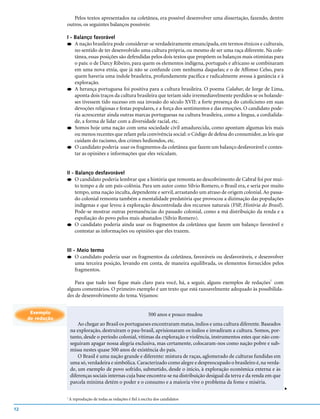 Pelos textos apresentados na coletânea, era possível desenvolver uma dissertação, fazendo, dentre
                  outros, os seguintes balanços possíveis:

                  I - Balanço favorável
                  q A nação brasileira pode considerar-se verdadeiramente emancipada, em termos étnicos e culturais,
                      no sentido de ter desenvolvido uma cultura própria, ou mesmo de ser uma raça diferente. Na cole-
                      tânea, essas posições são defendidas pelos dois textos que propõem os balanços mais otimistas para
                      o país: o de Darcy Ribeiro, para quem os elementos indígena, português e africano se combinaram
                      em uma nova etnia, que já não se confunde com nenhuma daquelas; e o de Affonso Celso, para
                      quem haveria uma índole brasileira, profundamente pacífica e radicalmente avessa à ganância e à
                      exploração.
                  q A herança portuguesa foi positiva para a cultura brasileira. O poema Calabar, de Jorge de Lima,
                      aponta dois traços da cultura brasileira que teriam sido irremediavelmente perdidos se os holande-
                      ses tivessem tido sucesso em sua invasão do século XVII: a forte presença do catolicismo em suas
                      devoções religiosas e festas populares, e a força dos sentimentos e das emoções. O candidato pode-
                      ria acrescentar ainda outras marcas portuguesas na cultura brasileira, como a língua, a cordialida-
                      de, a forma de lidar com a diversidade racial, etc.
                  q Somos hoje uma nação com uma sociedade civil amadurecida, como apontam algumas leis mais
                      ou menos recentes que zelam pela convivência social: o Código de defesa do consumidor, as leis que
                      cuidam do racismo, dos crimes hediondos, etc.
                  q O candidato poderia usar os fragmentos da coletânea que fazem um balanço desfavorável e contes-
                      tar as opiniões e informações que eles veiculam.


                  II - Balanço desfavorável
                  q    O candidato poderia lembrar que a história que remonta ao descobrimento de Cabral foi por mui-
                       to tempo a de um país-colônia. Para um autor como Sílvio Romero, o Brasil era, e seria por muito
                       tempo, uma nação inculta, dependente e servil, arrastando um atraso de origem colonial. Ao passa-
                       do colonial remonta também a mentalidade predatória que provocou a dizimação das populações
                       indígenas e que levou à exploração descontrolada dos recursos naturais (FSP, História do Brasil).
                       Pode-se mostrar outras permanências do passado colonial, como a má distribuição da renda e a
                       espoliação do povo pelos mais abastados (Sílvio Romero).
                  q O candidato poderia ainda usar os fragmentos da coletânea que fazem um balanço favorável e
                       contestar as informações ou opiniões que eles trazem.


                  III - Meio termo
                  q    O candidato poderia usar os fragmentos da coletânea, favoráveis ou desfavoráveis, e desenvolver
                       uma terceira posição, levando em conta, de maneira equilibrada, os elementos fornecidos pelos
                       fragmentos.

                      Para que tudo isso fique mais claro para você, há, a seguir, alguns exemplos de redações1 com
                  alguns comentários. O primeiro exemplo é um texto que está razoavelmente adequado às possibilida-
                  des de desenvolvimento do tema. Vejamos:


      Exemplo                                                        500 anos e pouco mudou
     de redação
                          Ao chegar ao Brasil os portugueses encontraram matas, índios e uma cultura diferente. Baseados
                      na exploração, destruíram o pau-brasil, aprisionaram os índios e invadiram a cultura. Somos, por-
                      tanto, desde o período colonial, vítimas da exploração e violência, instrumentos estes que não con-
                      seguiram apagar nossa alegria exclusiva, mas certamente, colocaram-nos como nação pobre e sub-
                      missa nestes quase 500 anos de existência do país.
                          O Brasil é uma nação grande e diferente: mistura de raças, aglomerado de culturas fundidas em
                      uma só, verdadeira e simbólica. Caracterizado como alegre e despreocupado o brasileiro é, na verda-
                      de, um exemplo de povo sofrido, submetido, desde o início, à exploração econômica externa e às
                      diferenças sociais internas cuja base encontra-se na distribuição desigual da terra e da renda em que
                      parcela mínima detém o poder e o consumo e a maioria vive o problema da fome e miséria.
                                                                                                                              v




                  1
                      A reprodução de todas as redações é fiel à escrita dos candidatos

12
 