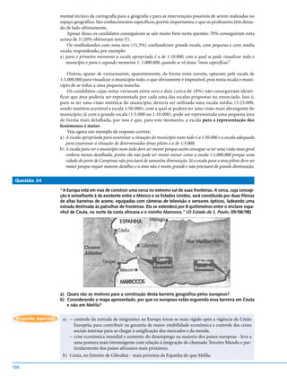 mental técnico da cartografia para a geografia e para as intervenções possíveis de serem realizadas no
                     espaço geográfico. São conhecimentos específicos, porém importantes, e que os professores têm deixa-
                     do de lado ultimamente.
                         Apesar disso, os candidatos conseguiram se sair muito bem nesta questão: 70% conseguiram nota
                     acima de 3 (20% obtiveram nota 5!).
                         Os vestibulandos com nota zero (11,3%) confundiram grande escala, com pequena e com média
                     escala, respondendo, por exemplo:
                     a) para o primeiro momento a escala apropriada é a de 1:10.000, com a qual se pode visualizar todo o
                        município e para o segundo momento 1: 1.000.000, quando se vê áreas “mais específicas”.

                         Outros, apesar de raciocinarem, aparentemente, de forma mais correta, optaram pela escala de
                     1:1.000.000 para visualizar o município todo, o que obviamente é impossível, pois nesta escala o muni-
                     cípio de se reduz a uma pequena mancha.
                         Os candidatos cujas notas variaram entre zero e dois (cerca de 18%) não conseguiram identi-
                     ficar que área poderia ser representada por cada uma das escalas propostas no enunciado. Isto é,
                     para se ter uma visão sintética do município, deveria ser utilizada uma escala média, (1:25.000,
                     sendo também aceitável a escala 1:50.000), com a qual se poderá ter uma visão mais abrangente do
                     município; já com a grande escala (1:5.000 ou 1:10.000), pode ser representada uma pequena área
                     de forma mais detalhada, por isso é que, para este momento, a escala para a representação dos
                     fenômenos é maior.
                         Veja agora um exemplo de resposta correta:
                     a) A escala apropriada para examinar a situação do município num todo é a 1:50.000 e a escala adequada
                        para examinar a situação de determinadas áreas piloto é a de 1:5.000.
                     b) A escala para ver o município num todo deve ser menor porque assim consegue-se ter uma visão mais geral
                        embora menos detalhada, porém ela não pode ser muito menor como a escala 1:1.000.000 porque uma
                        cidade do porte de Campinas não precisará de tamanha diminuição. Já a escala para a área piloto deve ser
                        maior porque requer maiores detalhes e a área não é muito grande e não precisará de grande diminuição.

 Questão 24

                     “A Europa está em vias de construir uma cerca no extremo sul de suas fronteiras. A cerca, cuja concep-
                     ção é semelhante à da existente entre o México e os Estados Unidos, será constituída por duas fileiras
                     de altas barreiras de arame, equipadas com câmeras de televisão e sensores ópticos, ladeando uma
                     estrada destinada às patrulhas de fronteiras. Ela se estenderá por 8 quilômetros entre o enclave espa-
                     nhol de Ceuta, no norte da costa africana e o vizinho Marrocos.” (O Estado de S. Paulo, 09/08/98)




                     a) Quais são os motivos para a construção desta barreira geográfica pelos europeus?
                     b) Considerando o mapa apresentado, por que os europeus estão erguendo essa barreira em Ceuta
                        e não em Melila?

 Resposta esperada    a) – controle da entrada de imigrantes na Europa torna-se mais rígido após a vigência da União
                           Européia, para contribuir na garantia de maior estabilidade econômica e controle das crises
                           sociais internas para se chegar à unigficação dos mercados e da moeda.
                         – crise econômica mundial e aumento do desemprego na maioria dos países europeus - leva a
                           uma postura mais intransigente com relação à imigração do chamado Terceiro Mundo e par-
                           ticularmente dos países africanos mais próximos.
                      b) Ceuta, no Estreito de Gibraltar - mais próxima da Espanha do que Melila.

120
 