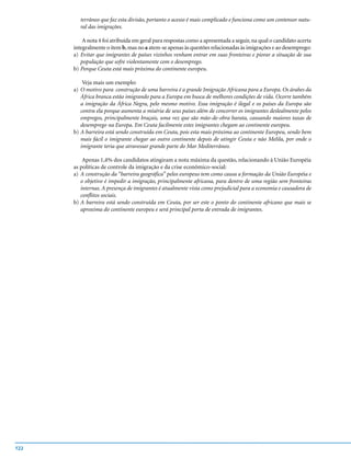 terrâneo que faz esta divisão, portanto o acesso é mais complicado e funciona como um contensor natu-
        ral das imigrações.

          A nota 4 foi atribuída em geral para respostas como a apresentada a seguir, na qual o candidato acerta
      integralmente o item b, mas no a atem-se apenas às questões relacionadas às imigrações e ao desemprego:
      a) Evitar que imigrantes de países vizinhos venham entrar em suas fronteiras e piorar a situação de sua
         população que sofre violentamente com o desemprego.
      b) Porque Ceuta está mais próxima do continente europeu.

          Veja mais um exemplo:
      a) O motivo para construção de uma barreira é a grande Imigração Africana para a Europa. Os árabes da
         África branca estão imigrando para a Europa em busca de melhores condições de vida. Ocorre também
         a imigração da África Negra, pelo mesmo motivo. Essa imigração é ilegal e os países da Europa são
         contra ela porque aumenta a miséria de seus países além de concorrer os imigrantes deslealmente pelos
         empregos, principalmente braçais, uma vez que são mão-de-obra barata, causando maiores taxas de
         desemprego na Europa. Em Ceuta facilmente estes imigrantes chegam ao continente europeu.
      b) A barreira está sendo construída em Ceuta, pois esta mais próxima ao continente Europeu, sendo bem
         mais fácil o imigrante chegar ao outro continente depois de atingir Ceuta e não Melila, por onde o
         imigrante teria que atravessar grande parte do Mar Mediterrâneo.

          Apenas 1,4% dos candidatos atingiram a nota máxima da questão, relacionando à União Européia
      as políticas de controle da imigração e da crise econômico-social:
      a) A construção da “barreira geográfica” pelos europeus tem como causa a formação da União Européia e
         o objetivo é impedir a imigração, principalmente africana, para dentro de uma região sem fronteiras
         internas. A presença de imigrantes é atualmente vista como prejudicial para a economia e causadora de
         conflitos sociais.
      b) A barreira está sendo construída em Ceuta, por ser este o ponto do continente africano que mais se
         aproxima do continente europeu e será principal porta de entrada de imigrantes.




122
 