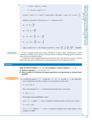 v




                                                                                                                                        matemática
                                 1 + 2sen x + 4sen2 x(1 + 2sen x)

                                 (1 + 2sen x)(1 + 4sen2 x) = 0

                                                                                                                    1
                         e, como 1 + 4sen2 x = (1 + 2sen x)2 > 0 para todo x ∈ R, temos: 1 + 2sen x = 0 → sen x = – --
                                                                                                                    2

                         Sabendo-se que para α = π/6 temos sen x = 1/2 podemos escrever :

                                       7π
                         α 1 = π + α = -----
                                           -
                                         6

                                        11π
                         α 2 = 2π – α = --------
                                               -
                                           6

                                          7π             5π
                         α 3 = α 1 – 2π = ----- – 2π = – -----
                                              -              -
                                            6              6

                                          11π               π
                         α 4 = α 2 – 2π = -------- – 2π = – --
                                                 -           -
                                             6              6

                                                                                         5π π 7π 11π
                         Logo, os valores de x ∈ [–2π, 2π] para os quais S(x) = 0 são: – ----- , – -- , ----- e --------
                                                                                             -      -       -          -   (4 pontos)
                                                                                           6       6 6             6

  Comentários          Ai está a primeira questão que envolve conteúdo de 2º grau, a saber, Trigonometria; a média
                    obtida pelos candidatos, nessa questão, é bastante inferior às médias obtidas nas questões anteriores,
                    sendo este fato considerado normal.
                       A análise de Funções Trigonométricas em intervalos do tipo [–2π, 2π] não é comum no Ensino
                    Médio, ainda que seja considerada extremamente importante no nível superior de Ensino.

Questão 7

                    Dado um número complexo z = x + iy, o seu conjugado é o número complexo z = x – iy .
                    a) Resolva as equações: z ⋅ z = 4 e ( z ) = z .
                                                                    2      2


                    b) Ache os pontos de intersecção dos lugares geométricos que representam as soluções dessas
                       equações.


Resposta esperada    a) A solução da equação z ⋅ z = 4 é dada por z ⋅ z = z 2 = 4 de onde z = 2 que representa
                        uma circunferência centrada na origem e raio 2 que pode ser escrita como

                         S1 = {z ∈C : |z| = 2}

                         Para a outra equação ( z ) 2 = z 2 primeiramente fatoramos, isto é, escrevemos:

                         (z – z)(z + z) = 0

                         Daí emergem duas possibilidades, a saber:

                         (1) ( z – z ) = 0 implica z = z , isto é, z só pode ser real, logo somente o eixo dos reais, ou ainda

                         S2 = {z ∈C : z ∈R}

                         (2) ( z + z ) = 0 implica z = – z , isto é, z só pode ser imaginário puro, logo somente o eixo
                         complexo, ou ainda
                                                                                                                                        v




                                                                                                                                            127
 