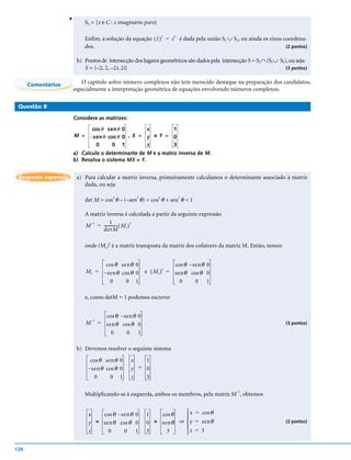 v
                             S3 = {z ∈C : z imaginário puro}

                             Enfim, a solução da equação ( z ) 2 = z 2 é dada pela união S2 ∪ S3, ou ainda os eixos coordena-
                             dos.                                                                                    (2 pontos)


                          b) Pontos de intersecção dos lugares geométricos são dados pela intersecção S = S1 ∩ (S2 ∪ S3), ou seja:
                             S = {–2, 2, –2i, 2i}                                                                       (3 pontos)


      Comentários           O capítulo sobre número complexos não tem merecido destaque na preparação dos candidatos,
                         especialmente a interpretação geométrica de equações envolvendo números complexos.

 Questão 8

                         Considere as matrizes:
                              cos θ sen θ 0        x       1
                         M = – sen θ cos θ 0 , X = y e Y = 0
                                0      0 1         z       3
                         a) Calcule o determinante de M e a matriz inversa de M.
                         b) Resolva o sistema MX = Y.


 Resposta esperada        a) Para calcular a matriz inversa, primeiramente calculamos o determinante associado à matriz
                             dada, ou seja

                             det M = cos2 θ – (–sen2 θ) = cos2 θ + sen2 θ = 1

                             A matriz inversa é calculada a partir da seguinte expressão
                                       1
                             M = ------------- ( M c )
                               –1                      t
                                    detM

                             onde (Mc)t é a matriz transposta da matriz dos cofatores da matriz M. Então, temos:


                                     cos θ sen θ 0                      cos θ – s en θ 0
                                                            e ( M c ) = sen θ cos θ 0
                                                                     t
                              M c = – sen θ cos θ 0
                                       0      0 1                         0       0 1

                             e, como detM = 1 podemos escrever


                                         cos θ – s en θ 0
                                  –1
                              M        = sen θ cos θ 0                                                                  (3 pontos)

                                           0       0 1

                          b) Devemos resolver o seguinte sistema
                                cos θ sen θ 0       x   1
                               – sen θ cos θ 0      y = 0
                                  0      0 1        z   3

                             Multiplicando-se à esquerda, ambos os membros, pela matriz M–1, obtemos


                               x   cos θ – s en θ 0         1   cos θ    x = cos θ
                                                                        
                               y = sen θ cos θ 0            0 = sen θ ⇒  y = sen θ                                     (2 pontos)
                                                                        
                               z     0       0 1            3     3     z = 3

128
 