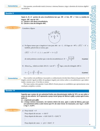 Comentários




                                                                                                                                matemática
                        Esta questão, envolvendo matriz inversa e sistemas lineares, exige o domínio de técnicas algébri-
                    cas próprias.

Questão 9

                    Sejam A, B e C pontos de uma circunferência tais que AB = 2 km, BC = 1 km e a medida do
                             ˆ
                    ângulo ABC seja de 135°.
                    a) Calcule o raio dessa circunferência.
                    b) Calcule a área do triângulo ABC.

Resposta esperada    Considere a figura:
                                                                         B h
                                                                     2 135°
                                                             A              1 C
                                                                       α   R
                                                                 R
                                                                       0




                     a) Da figura temos que o ângulo α é reto pois 360 – α = 2 . 135 logo: α = 90 e ( AC ) = R 2 e
                                                                                                 o                 2


                        também, pela lei dos co-senos, que:

                               2
                         ( AC ) = 2 + 1 – 2 . 2 . 1 . cos 135° = 5 + 2 2
                                       2     2




                                                                                            5+2 2
                         de onde podemos concluir que o raio da circunferência é: R =       ------------------
                                                                                                             -     (3 pontos)
                                                                                                    2

                                                                             2
                     b) Altura ∆ABC relativa ao lado AB é: h = sen 45o = ------ logo, a área do triângulo ABC é:
                                                                              -
                                                                           2

                             1            2        2
                         S = -- ⋅ 2 ⋅ ------ = ------ u.a.
                                           -        -                                                              (2 pontos)
                             2          2        2

  Comentários           Para resolver este problema é necessário o conhecimento de dois fatos básicos da geometria: 1) O
                    ângulo central é igual ao dobro de qualquer ângulo com vértice sobre a circunferência e que suben-
                    tende o mesmo arco. 2) Lei dos co-senos.
                        Por essas razões, esta questão é mais difícil e foram poucos os candidatos que apresentaram uma
                    resolução completa e correta.

Questão 10

                    Suponha que o preço de um automóvel tenha uma desvalorização média de 19% ao ano sobre o
                    preço do ano anterior. Se F representa o preço inicial (preço de fábrica) e p(t), o preço após t anos,
                    pede-se:
                    a) a expressão para p(t);
                    b) o tempo mínimo necessário, em número inteiro de anos, após a saída da fábrica, para que
                       um automóvel venha a valer menos que 5% do valor inicial. Se necessário, use: log 2 ≅ 0,301
                       e log 3 ≅ 0,477.

Resposta esperada    a) Preço inicial → F
                         Preço depois de um ano → 0,81 F
                         Preço depois de dois anos → 0,81 (0,81 F) = (0,81)2 F
                         .                          .
                         .                          .
                         .                          .
                         Preço depois de t anos → p(t) = (0,81)t . F
                                                                                                                                v




                                                                                                                                    129
 