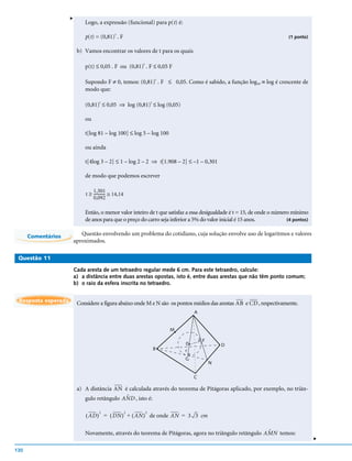 v
                             Logo, a expressão (funcional) para p(t) é:

                             p(t) = (0,81)t . F                                                                           (1 ponto)


                          b) Vamos encontrar os valores de t para os quais

                             p(t) ≤ 0,05 . F ou (0,81)t . F ≤ 0,05 F

                             Supondo F ≠ 0, temos: (0,81) . F ≤ 0,05. Como é sabido, a função log10 ≡ log é crescente de
                                                         t

                             modo que:

                             (0,81)t ≤ 0,05 ⇒ log (0,81)t ≤ log (0,05)

                             ou

                             t[log 81 – log 100] ≤ log 5 – log 100

                             ou ainda

                             t[4log 3 – 2] ≤ 1 – log 2 – 2 ⇒ t[1.908 – 2] ≤ –1 – 0,301

                             de modo que podemos escrever

                                 1,301
                             t ≥ ------------ ≅ 14,14
                                            -
                                 0,092

                             Então, o menor valor inteiro de t que satisfaz a essa desigualdade é t = 15, de onde o número mínimo
                             de anos para que o preço do carro seja inferior a 5% do valor inicial é 15 anos.            (4 pontos)


      Comentários           Questão envolvendo um problema do cotidiano, cuja solução envolve uso de logaritmos e valores
                         aproximados.

 Questão 11

                         Cada aresta de um tetraedro regular mede 6 cm. Para este tetraedro, calcule:
                         a) a distância entre duas arestas opostas, isto é, entre duas arestas que não têm ponto comum;
                         b) o raio da esfera inscrita no tetraedro.


 Resposta esperada
                          Considere a figura abaixo onde M e N são os pontos médios das arestas AB e CD , respectivamente.
                                                                              A


                                                                     M

                                                                                  F
                                                                          0                D
                                                                B         r
                                                                          G
                                                                                      N


                                                                              C

                          a) A distância AN é calculada através do teorema de Pitágoras aplicado, por exemplo, no triân-
                                             ˆ
                             gulo retângulo AN D , isto é:

                                     2                  2   2
                             ( AD ) = ( DN ) + ( AN ) de onde AN = 3 3 cm

                                                                                                       ˆ
                             Novamente, através do teorema de Pitágoras, agora no triângulo retângulo AM N temos:
                                                                                                                                      v




130
 