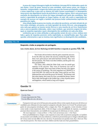 A prova de Língua Estrangeira Inglês do Vestibular Unicamp 99 foi elaborada a partir de
                     seis textos. Como de praxe, buscou-se uma variedade, entre outras coisas, em relação a
                     tamanho, complexidade e origem dos textos para que não fossem privilegiados candidatos
                     a áreas específicas e para que as chances de todos fossem aumentadas e o desempenho
                     nessa prova não dependesse muito da proficiência na língua inglesa. Esta é uma prova para
                     avaliação do desempenho na leitura em língua estrangeira por parte dos candidatos. Não
                     avalia a capacidade de produção na língua inglesa, ou seja, não avalia a capacidade por
                     exemplo de escrever em inglês e também não procura testar conhecimentos explícitos da
                     gramática do inglês.
                         Uma olhada rápida na prova nos mostra, em ordem de ocorrência, um texto retirado de um
                     livro sobre mitologia, um poema, um texto (grande!) da revista Discover, uma propaganda,
                     uma carta que aparece na mesma revista Discover e uma resenha de um livro. Examinemos
                     uma a uma as questões elaboradas, sobre o que incidiam, que raciocínio exigiam do leitor,
                     quais as respostas esperadas e qual o desempenho dos candidatos em cada uma delas.
                         Lembramos que as notas atribuídas a cada questão variam de zero a cinco, embora nem
                     toda a gama de respostas possíveis venha explicitadas ou exemplificadas aqui. Para cada
                     questão, selecionamos o que se mostrou mais significativo no desempenho dos candidatos.

 Questões 13 e 14

                     Responda a todas as perguntas em português.

                     Leia o trecho abaixo, do livro Mythology de Edith Hamilton e responda às questões 13 e 14.


                                           The Greeks did not believe that the gods created the universe.
                                       It was the other way about: the universe created the gods. Before
                                       there were gods heaven and earth had been formed. They were
                                       the first parents. The Titans were their children, and the gods were
                                       their grandchildren.
                                           The Titans, often called the Elder Gods, were for untold ages
                                       supreme in the universe. They were of enormous size and of
                                       incredible strength. There were many of them, but only a few appear
                                       in the stories of mythology. The most important was CRONUS, in
                                       Latin SATURN. He ruled over the other Titans until his son Zeus
                                       dethroned him and seized the power for himself. The Romans said
                                       that when Jupiter, their name for Zeus, ascended the throne, Saturn
                                       fled to Italy and brought in the Golden Age, a time of perfect peace
                                       and happiness, which lasted as long as he reigned.


                     Questão 13
                     Quem era Cronus?

 Resposta esperada    Um dos Titãs.
                      O mais importante dos Titãs.
                      Um dos filhos do céu e da terra.

      Comentários        O pequeno texto que serve de base para esta questão oferece várias opções de percurso de leitura ao
                     candidato para obtenção de uma resposta à pergunta colocada: Quem era Cronus? No primeiro pará-
                     grafo, há uma pequena introdução sobre a origem dos Titãs. No segundo, o texto introduz Cronus
                     como sendo o mais importante deles. A fim de chegar a uma possibilidade de resposta, o candidato
                     precisava fazer, basicamente, um trabalho de recuperação de referências no texto, a saber:
                         The most important → many of them → They (were of enormous size) → the Titans
                         Outra possibilidade de se chegar a uma resposta era uma volta ao primeiro parágrafo e aí também
                     era necessário um trabalho com uma referência, a referência pronominal, para se chegar à identificação
                     de Cronus como um dos filhos do céu e da terra. Os pronomes em questão eram they e their em They
                     were the first parents. The Titans were their children and the Gods were their grandchildren.

134
 