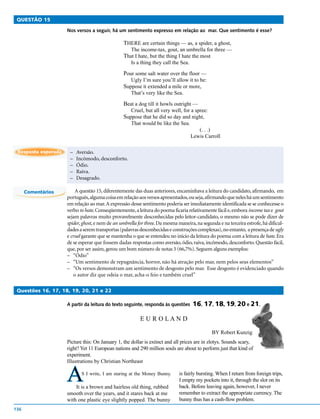QUESTÃO 15

                     Nos versos a seguir, há um sentimento expresso em relação ao mar. Que sentimento é esse?

                                                 THERE are certain things — as, a spider, a ghost,
                                                     The income-tax, gout, an umbrella for three —
                                                 That I hate, but the thing I hate the most
                                                     Is a thing they call the Sea.

                                                 Pour some salt water over the floor —
                                                     Ugly I’m sure you’ll allow it to be:
                                                 Suppose it extended a mile or more,
                                                     That’s very like the Sea.

                                                 Beat a dog till it howls outright —
                                                     Cruel, but all very well, for a spree:
                                                 Suppose that he did so day and night,
                                                     That would be like the Sea.
                                                                                        (. . .)
                                                                                     Lewis Carroll

 Resposta esperada    –   Aversão.
                      –   Incômodo, desconforto.
                      –   Ódio.
                      –   Raiva.
                      –   Desagrado.

      Comentários         A questão 15, diferentemente das duas anteriores, encaminhava a leitura do candidato, afirmando, em
                     português, alguma coisa em relação aos versos apresentados, ou seja, afirmando que neles há um sentimento
                     em relação ao mar. A expressão desse sentimento poderia ser imediatamente identificada se se conhecesse o
                     verbo to hate. Conseqüentemente, a leitura do poema ficaria relativamente fácil e, embora income tax e gout
                     sejam palavras muito provavelmente desconhecidas pelo leitor-candidato, o mesmo não se pode dizer de
                     spider, ghost, e nem de an umbrella for three. Da mesma maneira, na segunda e na terceira estrofe, há dificul-
                     dades a serem transportas (palavras desconhecidas e construções complexas), no entanto, a presença de ugly
                     e cruel garante que se mantenha o que se entendeu no início da leitura do poema com a leitura de hate. Era
                     de se esperar que fossem dadas respostas como aversão, ódio, raiva, incômodo, desconforto. Questão fácil,
                     que, por ser assim, gerou um bom número de notas 5 (66,7%). Seguem alguns exemplos:
                     – “Ódio”
                     – “Um sentimento de repugnância, horror, não há atração pelo mar, nem pelos seus elementos”
                     – “Os versos demonstram um sentimento de desgosto pelo mar. Esse desgosto é evidenciado quando
                         o autor diz que odeia o mar, acha-o feio e também cruel”

 Questões 16, 17, 18, 19, 20, 21 e 22

                     A partir da leitura do texto seguinte, responda às questões     16, 17, 18, 19, 20 e 21.

                                                          E U R O LAN D

                                                                                              BY Robert Kunzig
                     Picture this: On January 1, the dollar is extinct and all prices are in zlotys. Sounds scary,
                     right? Yet 11 European nations and 290 million souls are about to perform just that kind of
                     experiment.
                     Illustrations by Christian Northeast


                     A      S I write, I am staring at the Money Bunny.

                         It is a brown and hairless old thing, rubbed
                                                                             is fairly bursting. When I return from foreign trips,
                                                                             I empty my pockets into it, through the slot on its
                                                                             back. Before leaving again, however, I never
                     smooth over the years, and it stares back at me         remember to extract the appropriate currency. The
                     with one plastic eye slightly popped. The bunny         bunny thus has a cash-flow problem.
136
 