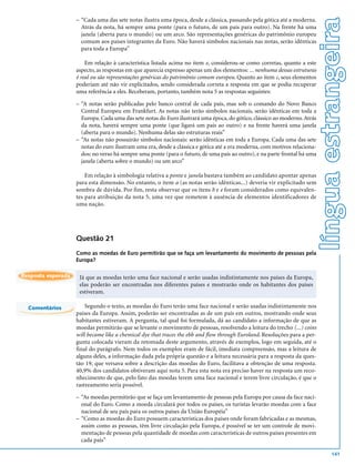 língua estrangeira
                    – “Cada uma das sete notas ilustra uma época, desde a clássica, passando pela gótica até a moderna.
                      Atrás da nota, há sempre uma ponte (para o futuro, de um país para outro). Na frente há uma
                      janela (aberta para o mundo) ou um arco. São representações genéricas do patrimônio europeu
                      comum aos países integrantes da Euro. Não haverá símbolos nacionais nas notas, serão idênticas
                      para toda a Europa”

                        Em relação à característica listada acima no item e, considerou-se como corretas, quanto a este
                    aspecto, as respostas em que aparecia expresso apenas um dos elementos: ... nenhuma dessas estruturas
                    é real ou são representações genéricas do patrimônio comum europeu. Quanto ao item c, seus elementos
                    poderiam até não vir explicitados, sendo considerada correta a resposta em que se podia recuperar
                    uma referência a eles. Receberam, portanto, também nota 5 as respostas seguintes:

                    – “A notas serão publicadas pelo banco central de cada país, mas sob o comando do Novo Banco
                      Central Europeu em Frankfurt. As notas não terão símbolos nacionais, serão idênticas em toda a
                      Europa. Cada uma das sete notas do Euro ilustrará uma época, do gótico, clássico ao moderno. Atrás
                      da nota, haverá sempre uma ponte (que ligará um país ao outro) e na frente haverá uma janela
                      (aberta para o mundo). Nenhuma delas são estruturas reais”
                    – “As notas não possuirão símbolos nacionais: serão idênticas em toda a Europa. Cada uma das sete
                      notas do euro ilustram uma era, desde a clássica e gótica até a era moderna, com motivos relaciona-
                      dos: no verso há sempre uma ponte (para o futuro, de uma país ao outro), e na parte frontal há uma
                      janela (aberta sobre o mundo) ou um arco”

                        Em relação à simbologia relativa a ponte e janela bastava também ao candidato apontar apenas
                    para esta dimensão. No entanto, o item a (as notas serão idênticas...) deveria vir explicitado sem
                    sombra de dúvida. Por fim, resta observar que os itens b e e foram considerados como equivalen-
                    tes para atribuição da nota 5, uma vez que remetem à ausência de elementos identificadores de
                    uma nação.




                    Questão 21
                    Como as moedas de Euro permitirão que se faça um levantamento do movimento de pessoas pela
                    Europa?

Resposta esperada    Já que as moedas terão uma face nacional e serão usadas indistintamente nos países da Europa,
                     elas poderão ser encontradas nos diferentes países e mostrarão onde os habitantes dos países
                     estiveram.

  Comentários           Segundo o texto, as moedas do Euro terão uma face nacional e serão usadas indistintamente nos
                    países da Europa. Assim, poderão ser encontradas as de um país em outros, mostrando onde seus
                    habitantes estiveram. A pergunta, tal qual foi formulada, dá ao candidato a informação de que as
                    moedas permitirão que se levante o movimento de pessoas, resolvendo a leitura do trecho (...) coins
                    will became like a chemical dye that traces the ebb and flow through Euroland. Resoluções para a per-
                    gunta colocada vieram da retomada deste argumento, através de exemplos, logo em seguida, até o
                    final do parágrafo. Nem todos os exemplos eram de fácil, imediata compreensão, mas a leitura de
                    alguns deles, a informação dada pela própria questão e a leitura necessária para a resposta da ques-
                    tão 19, que versava sobre a descrição das moedas do Euro, facilitava a obtenção de uma resposta.
                    40,9% dos candidatos obtiveram aqui nota 5. Para esta nota era preciso haver na resposta um reco-
                    nhecimento de que, pelo fato das moedas terem uma face nacional e terem livre circulação, é que o
                    rastreamento seria possível.

                    – “As moedas permitirão que se faça um levantamento de pessoas pela Europa por causa da face naci-
                      onal do Euro. Como a moeda circulará por todos os países, os turistas levarão moedas com a face
                      nacional de seu país para os outros países da União Européia”
                    – “Como as moedas do Euro possuem características dos países onde foram fabricadas e as mesmas,
                      assim como as pessoas, têm livre circulação pela Europa, é possível se ter um controle de movi-
                      mentação de pessoas pela quantidade de moedas com características de outros países presentes em
                      cada país”

                                                                                                                                    141
 