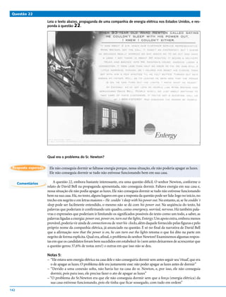 Questão 22

                     Leia o texto abaixo, propaganda de uma companhia de energia elétrica nos Estados Unidos, e res-
                     ponda à questão 22.




                     Qual era o problema do Sr. Newton?


 Resposta esperada    Ele não conseguia dormir se faltasse energia porque, nessa situação, ele não poderia apagar as luzes.
                      Ele não conseguia dormir se tudo não estivesse funcionando bem em sua casa.

      Comentários        A questão 22, embora bastante interessante, era uma questão difícil. O senhor Newton, conforme o
                     relato de David Bell na propaganda apresentada, não conseguia dormir. Faltava energia em sua casa e,
                     nessa situação ele não podia apagar as luzes. Ele não conseguia dormir se tudo não estivesse funcionando
                     bem na sua casa. Há, no texto, alguns lugares em que a resposta da questão pode ser lida: logo no início, no
                     trecho em negrito e em letras maiores – He couldn´t sleep with his power out. No entanto, aí, se he couldn´t
                     sleep pode ser facilmente entendido, o mesmo não se dá com his power out. Na seqüência do texto, há
                     palavras que poderiam ir confirmando um quadro, como emergency, worried, nervous. Há também pala-
                     vras e expressões que poderiam ir limitando os significados possíveis do texto como um todo, a saber, as
                     palavras ligadas a energia: power out, power on, turn out the lights, Entergy. Um apoio extra, embora menos
                     provável, poderia vir ainda de connection ou de reset his clocks, além daquele fornecido pelas figuras e pelo
                     próprio nome da companhia elétrica, já anunciado na questão. É só no final da narrativa de David Bell
                     que a afirmação now that the power is on, he can turn out the lights retoma o que foi dito na parte em
                     negrito de forma explícita. Qual era, afinal, o problema do senhor Newton? Examinemos algumas respos-
                     tas em que os candidatos foram bem sucedidos em estabelecê-lo (sem antes deixarmos de acrescentar que
                     a questão gerou 37,6% de notas zero!) e outras em que isso não se deu.

                     Notas 5:
                     – “Ele estava sem energia elétrica na casa dele e não conseguiria dormir sem antes seguir seu ‘ritual’, que era
                       o de apagar as luzes. O problema dele era justamente esse: não poder apagar as luzes antes de dormir”
                     – “Devido a uma conexão solta, não havia luz na casa do sr. Newton, e, por isso, ele não conseguia
                       dormir, pois para isso, ele precisa fazer o ato de apagar as luzes”
                     – “O problema do Sr.Newton era que ele não conseguia dormir sem que a força (energia elétrica) da
                       sua casa estivesse funcionando, pois ele tinha que ficar sossegado, com tudo em ordem”
142
 