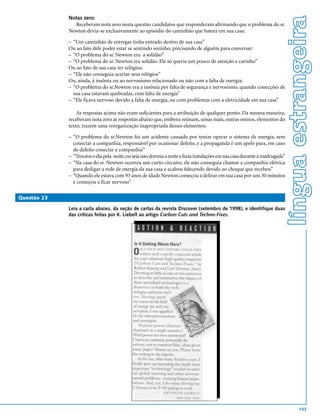 língua estrangeira
             Notas zero:
               Receberam nota zero nesta questão candidatos que responderam afirmando que o problema do sr.
             Newton devia-se exclusivamente ao episódio do caminhão que batera em sua casa:

             – “Um caminhão de entregas tinha entrado dentro de sua casa”
             Ou ao fato dele poder estar se sentindo sozinho, precisando de alguém para conversar:
             – “O problema do sr. Newton era a solidão”
             – “O problema do sr. Newton era solidão. Ele só queria um pouco de atenção e carinho”
             Ou ao fato de sua casa ter relógios:
             – “Ele não conseguia acertar seus relógios”
             Ou, ainda, à insônia ou ao nervosismo relacionado ou não com a falta de energia:
             – “O problema do sr.Newton era a insônia por falta de segurança e nervosismo, quando conecções de
               sua casa estavam quebradas, com falta de energia”
             – “Ele ficava nervoso devido a falta de energia, ou com problemas com a eletricidade em sua casa”

                 As respostas acima não eram suficientes para a atribuição de qualquer ponto. Da mesma maneira,
             receberam nota zero as respostas abaixo que, embora reúnam, umas mais, outras menos, elementos do
             texto, trazem uma reorganização inapropriada desses elementos:

             – “O problema do sr.Newton foi um acidente causado por tentar operar o sistema de energia, sem
               conectar a companhia, responsável por ocasionar defeito, e a propaganda é um apelo para, em caso
               de defeito conectar a companhia”
             – “Trocava o dia pela noite, ou seja não dormia a noite e fazia instalações em sua casa durante a madrugada”
             – “Na casa do sr. Newton ocorreu um curto-circuito, ele não conseguia chamar a companhia elétrica
               para desligar a rede de energia da sua casa e acabou falecendo devido ao choque que recebeu”
             – “Quando ele estava com 93 anos de idade Newton começou a delirar em sua casa por uns 30 minutos
               e começou a ficar nervoso”

Questão 23

             Leia a carta abaixo, da seção de cartas da revista Discover (setembro de 1998), e identifique duas
             das críticas feitas por K. Liebelt ao artigo Carbon Cuts and Techno-Fixes.




                                                                                                                                    143
 