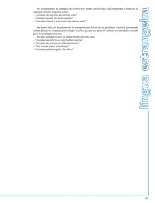 língua estrangeira
   No levantamento de exemplos de mistério não foram consideradas suficientes para a obtenção de
quaisquer pontos respostas como:
– “cometas são segredos do sistema solar”
– “cometas nascem em locais secretos”
– “cometas contam o aniversário do sistema solar”

   Por outro lado, no levantamento de exemplos para beleza não se penalizou respostas que usaram
tochas, flamas ou labaredas para o inglês touches, quando era possível considerar entendido o sentido
geral da irradiação de cores.
   Por fim, exemplos como os abaixo receberam nota zero:
– “cometas fazem bem ao espírito/têm espírito”
– “cometas são nocivos aos olhos humanos”
– “um cometa parece uma laranja”
– “cometas podem engolir a lua cheia”.




                                                                                                                147
 