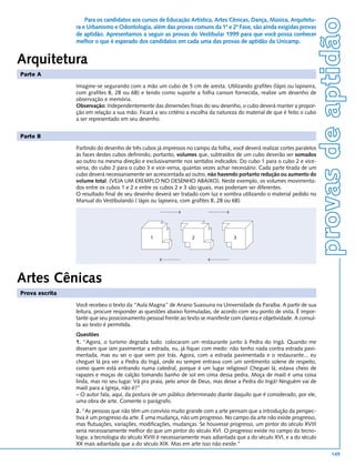 provas de aptidão
                    Para os candidatos aos cursos de Educação Artística, Artes Cênicas, Dança, Música, Arquitetu-
                ra e Urbanismo e Odontologia, além das provas comuns da 1ª e 2ª Fase, são ainda exigidas provas
                de aptidão. Apresentamos a seguir as provas do Vestibular 1999 para que você possa conhecer
                melhor o que é esperado dos candidatos em cada uma das provas de aptidão da Unicamp.


Arquitetura
Parte A

                Imagine-se segurando com a mão um cubo de 5 cm de aresta. Utilizando grafites (lápis ou lapiseira,
                com grafites B, 2B ou 6B) e tendo como suporte a folha canson fornecida, realize um desenho de
                observação e memória.
                Observação: Independentemente das dimensões finais do seu desenho, o cubo deverá manter a propor-
                ção em relação a sua mão. Ficará a seu critério a escolha da natureza do material de que é feito o cubo
                a ser representado em seu desenho.


Parte B

                Partindo do desenho de três cubos já impressos no campo da folha, você deverá realizar cortes paralelos
                às faces destes cubos definindo, portanto, volumes que, subtraídos de um cubo deverão ser somados
                ao outro na mesma direção e exclusivamente nos sentidos indicados: Do cubo 1 para o cubo 2 e vice-
                versa, do cubo 2 para o cubo 3 e vice-versa, quantas vezes achar necessário. Cada parte tirada de um
                cubo deverá necessariamente ser acrescentada ao outro, não havendo portanto redução ou aumento do
                volume total. (VEJA UM EXEMPLO NO DESENHO ABAIXO). Neste exemplo, os volumes movimenta-
                dos entre os cubos 1 e 2 e entre os cubos 2 e 3 são iguais, mas poderiam ser diferentes.
                O resultado final de seu desenho deverá ser tratado com luz e sombra utilizando o material pedido no
                Manual do Vestibulando ( lápis ou lapiseira, com grafites B, 2B ou 6B).




                                               1                 2                 3




Artes Cênicas
Prova escrita

                Você recebeu o texto da “Aula Magna” de Ariano Suassuna na Universidade da Paraíba. A partir de sua
                leitura, procure responder as questões abaixo formuladas, de acordo com seu ponto de vista. É impor-
                tante que seu posicionamento pessoal frente ao texto se manifeste com clareza e objetividade. A consul-
                ta ao texto é permitida.
                Questões
                1. “Agora, o turismo degrada tudo: colocaram um restaurante junto à Pedra do Ingá. Quando me
                disseram que iam pavimentar a estrada, eu, já fiquei com medo: não tenho nada contra estrada pavi-
                mentada, mas eu sei o que vem por trás. Agora, com a estrada pavimentada e o restaurante... eu
                cheguei lá pra ver a Pedra do Ingá, onde eu sempre entrava com um sentimento solene de respeito,
                como quem está entrando numa catedral, porque é um lugar religioso! Cheguei lá, estava cheio de
                rapazes e moças de calção tomando banho de sol em cima dessa pedra. Moça de maiô é uma coisa
                linda, mas no seu lugar. Vá pra praia, pelo amor de Deus, mas deixe a Pedra do Ingá! Ninguém vai de
                maiô para a Igreja, não é?”
                – O autor fala, aqui, da postura de um público determinado diante daquilo que é considerado, por ele,
                uma obra de arte. Comente o parágrafo.
                2. “As pessoas que não têm um convívio muito grande com a arte pensam que a introdução da perspec-
                tiva é um progresso da arte. É uma mudança, não um progresso. No campo da arte não existe progresso,
                mas flutuações, variações, modificações, mudanças. Se houvesse progresso, um pintor do século XVIII
                seria necessariamente melhor do que um pintor do século XVI. O progresso existe no campo da tecno-
                logia: a tecnologia do século XVIII é necessariamente mais adiantada que a do século XVI, e a do século
                XX mais adiantada que a do século XIX. Mas em arte isso não existe.”
                                                                                                                                 149
 
