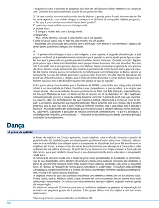 – Segundo o autor, o conceito de progresso não deve ser utilizado em análises referentes ao campo da
                      arte. Comente esse posicionamento a partir de seu ponto de vista.
                      3. “A esse respeito tem uma estória muito boa de Matisse, o grande pintor francês do nosso século. Ele
                      fez uma exposição, uma mulher chegou e começou a rir defronte de um quadro. Matisse perguntou:
                      – ‘Por que é que a senhora está rindo diante deste quadro?’
                      O quadro era uma mulher nua com a barriga verde.
                      A mulher disse:
                      – ‘É porque a mulher está com a barriga verde’.
                      Aí respondeu:
                      – ‘Mas, minha senhora, isso não é uma mulher, isso é um quadro’.
                      É uma coisa tão lógica, não é? Não era uma mulher, era um quadro”.
                      – Estabeleça uma associação dessa estória com a afirmação “Um escritor é um mentiroso” (página 33)
                      tendo como parâmetro a relação arte-realidade.
                      4.
                      a) “A primeira discriminação é esta: a arte indígena, a arte rupestre. A segunda discriminação: a arte
                      popular. No Brasil, só é verdadeiramente nacional o que é popular ou então aquilo que se liga ao popu-
                      lar. Isso aqui é gravura de um grande gravador brasileiro, Amaro Francisco, ‘Camões e o bode’. Alguém
                      pode pensar que o bode está desenhado assim porque Amaro Francisco não sabe desenhar. Mas isto
                      não é um bode, não, é uma gravura, digo eu com Matisse. Aqui é uma cópia xerográfica de uma gravura
                      de Gilvan Samico: trouxe exatamente para mostrar o parentesco de Gilvan Samico com a gravura popu-
                      lar. Da mesma maneira que eu me fundamento no folheto para fazer minhas peças de teatro, Samico se
                      fundamenta na capa do folheto para fazer a gravura dele. Para mim, três dos maiores gravadores do
                      Brasil são: Amaro Francisco, J. Borges, que é irmão de Amaro Francisco e Gilvan Samico. Samico não é
                      homem do povo, mas é tão brasileiro quanto eles porque se liga ao popular”.
                      b) Eu queria deixar claro também que o Presidente da FUNAI, como todos nós, integrantes do Brasil
                      oficial, é um descendente de Cabral, Caminha e seus companheiros; e que os índios - e os negros que
                      vieram depois - são os ascendentes do povo pertencente ao Brasil real. Esta distinção, importantíssima,
                      foi feita por Machado de Assis: no Diário do Rio de Janeiro, de 29 de dezembro de 1861, Machado,
                      criticando atos do governo e coisas da política brasileira comenta: ‘A sátira de Swift, nas suas engenho-
                      sas viagens, cabe-nos perfeitamente. No que respeita à política, nada temos a invejar ao reino de Lili-
                      put’. E acrescenta, adiantando, sua magistral distinção: ‘Não é desprezo pelo que é nosso, não é desdém
                      pelo meu país. O país real, esse é bom, revela os melhores instintos; mas o país oficial, esse é caricato e
                      burlesco’. Machado poderia ter acrescentado que esse Brasil oficial é também artificial, morto, comodis-
                      ta, subornável, superposto e possuidor de ridículos anseios de cosmopolitismo - o que é a caricatura, a
                      contrafação da verdadeira universalidade.”. – Relacione os dois trechos acima tendo como eixo principal
                      o conceito de eurocentrismo.


Dança
 A prova de aptidão

                      A Prova de Aptidão em Dança apresenta, como objetivo, uma avaliação minuciosa quanto às
                      possibilidades do candidato para um desempenho profissional como dançarino. Portanto, selecio-
                      nam-se os candidatos que estejam aptos a acompanhar as disciplinas do Curso. De acordo com os
                      objetivos do Curso, a ampla visão das áreas de conhecimento que abrangem a Dança deve estar
                      sedimentada na prática da Dança. O perfil do Curso demonstra ser imprescindível a formação do
                      dançarino, para que também possa haver o seu desenvolvimento como educador e pesquisador
                      nesta área.
                      A estrutura da prova foi criada com o intuito de gerar várias possibilidades ao Candidato na demonstra-
                      ção de suas habilidades, como também de propiciar à Banca uma avaliação minuciosa do candidato. A
                      partir de uma mesma estrutura foram feitas quatro Provas distintas, contendo, cada uma, as seguintes
                      fases: 1) Técnica; 2) Passagem da Técnica para Criatividade; 3) Criatividade. Nestas fases estão contidas
                      a Preparação, o Desenvolvimento e a Síntese, de forma a contemplar elementos da dança contemporâ-
                      nea, erudita e de raízes culturais brasileiras.
                      A proposta síntese foi que cada candidato escolhesse uma referência interna de um dos objetos traba-
                      lhados (bolas, pedras, elásticos, tules), e que, levando em conta o conteúdo de um poema e/ou texto
                      selecionado, improvisasse. O contato com esses elementos teve por objetivo propiciar maiores opções
                      de interpretação.
                      Foi dado um tempo de 15 minutos para que os candidatos pudessem se preparar. A improvisação foi
                      realizada em pequenos grupos de 4 pessoas. Cada grupo utilizou um dos objetos e um dos textos
                      selecionados.
                      Veja a seguir texto e poemas utilizados no Vestibular 99:

150
 