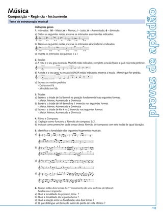 provas de aptidão
Música
Composição – Regência - Instrumento
Teste de estruturação musical

                   Instruções gerais
                   1. Intervalos: M – Maior; m – Menor; J – Justo; A – Aumentado; d – diminuto
                   a) Dadas as seguintes notas, escreva os intervalos ascendentes indicados:

                        2º m         3º d             4º A          5º J     6º M            7º M   6º m

                   b) Dadas as seguintes notas, escreva os intervalos descendentes indicados:

                        2º M                3º M             4º J          5º d              6º A   7º M

                   c) Inverta os intervalos da questão ( a )

                   2. Escalas
                   a) A nota e o seu grau na escala MAIOR estão indicados; complete a escala Maior a qual esta nota pertence.
                                                          Exemplo
                          Indicado                                                Resposta


                          5° grau


                   b) A nota e o seu grau na escala MENOR estão indicados; escreva a escala Menor que for pedida.
                          Indicado                        Exemplo                 Resposta


                          7° grau (Melódica Ascendente)


                   c) Escreva os modos pedidos
                      - Dórico em Fá
                      - Mixolídio em Sib

                   3. Tríades
                   a) Escreva a tríade de Sol bemol na posição fundamental nas seguintes formas:
                      - Maior, Menor, Aumentada e Diminuta
                   b) Escreva a tríade de Mi bemol na 1 inversão nas seguintes formas
                      - Maior, Menor, Aumentada e Diminuta
                   c) Escreva a tríade de Re # na 2 inversão nas seguintes formas:
                      - Maior, Menor, Aumentada e Diminuta

                   4. Ritmo e Compasso
                   a) Explique como funciona a fórmula de compasso 2/2.
                   b) Indique como preencher cada tempo dessa fórmula de compasso com sete notas de igual duração.

                   5. Identificar a tonalidade dos seguintes fragmentos musicais:
                   a)




                   b)




                   c)




                   d)




                   6. Abaixo estão dois temas do 1º movimento de uma sinfonia de Mozart.
                      Analise-os e responda:
                   a) Qual a tonalidade do primeiro tema ?
                   b) Qual a tonalidade do segundo tema ?
                   c) Qual a relação entre as tonalidades dos dois temas ?
                   d) O que distingue um tema do outro do ponto de vista rítmico ?
                                                                                                                                       153
 