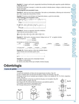 provas de aptidão
                     Questão 5- A seguir, você ouvirá progressões harmônicas formadas pelos seguintes acordes diatônicos:
                     I, VIm, IIm, V7, IV
                     Na primeira execução ( exemplo ) a ordem dos acordes é indicada abaixo. Indique a ordem das outras
                     quatro execuções.
                     Cada progessão será executada 4 vezes.
                     Questão 6- Você vai ouvir duas composições. Fale sobre as similaridades e diferenças de instrumenta-
                     ção, ritmo, função dos instrumentos e forma.
                     Questão 7- Escreva a voz do baixo nos fragmentos abaixo, a partir da nota dada.
                     Cada fragmento será executado 6 vezes.
                     a)



                     b)



                     Questão 8- Escreva os seguintes intervalos melódicos.
                     Cada intervalo será executado 3 vezes.
                          a)   b)   c)   d)   e)      f)       g)        h)




                     Questão 9- Você ouvirá uma peça musical. Indique com um “X” as opções corretas.
                     a) O compasso é: ________ binário
                                      ________ ternário
                     b) Assinale no mínimo cinco instrumentos:
                     ___voz      ___saxofone       ___guitarra                ___bateria      ___violino            ___baixo
                                 ___acordeão       ___flauta                                  ___triângulo          ___trumpete

                     c) A peça tem : ____2 seções ____3 seções ____4 seções

                     Questão 10- Escreva apenas o ritmo das melodias abaixo.
                     Cada melodia será executada quatro vezes.
                     a)

                     b)
                     Questão 11- Você ouvirá uma composição musical.
                     a) Indique 3 instrumentos
                     b) Escreva uma célula rítmica que compõe a textura da peça


Odontologia
A prova de aptidão
                     Instruções
                     1. Você está recebendo um bloco de cera especial para escultura. (Fig. 01)
                     2. Com a espátula alise uma das faces do bloco e reduza seu tamanho. (Fig. 02)
                     3. Marque na face lisa as 3 porções que compõem o bloco, nas medidas de 10; 15 e 5mm, respectiva-
                     mente. (Fig. 02)
                     4. A seguir desenhe na face lisa os contornos da peça a ser esculpida. (Fig. 02)
                     5. Comece então a esculpir. (Fig. 03)
                                                                                                               16



                                                                                                                         16




                                                                                                               (fig. 04)
                     6. As figuras 04, 05 e 06 são desenhos técnicos, que poderão ajudá-lo.
                     7. Se preferir outra técnica, você poderá usá-la.                                5 5 5
                     8. A duração desta prova é de 03 (três) horas.
                                                                                                                         7 3




                                                                                                               4 8 4
                                                   (fig. 02)
                                                                                                      30




                                                                                                                               (fig. 05)
                                                                                                                         15




                      (fig. 01)                                                (fig. 03)
                                                                                                           2
                                                                                   16
                                                                                                                         5




                                                                                                                12
                                                                                   10
                                                                              3




                                                                                                                16
                                                                                         10
                                                               10




                                                                                   5 5
                                                                    30




                                                                                         15




                                                                                                                               (fig. 06)
                                                                                                               10




                                                                                                                     3
                                                               15




                                                                                         5




                                                                               2
                                                               5




                                                                                   16


                                                                                                                                                  155
 