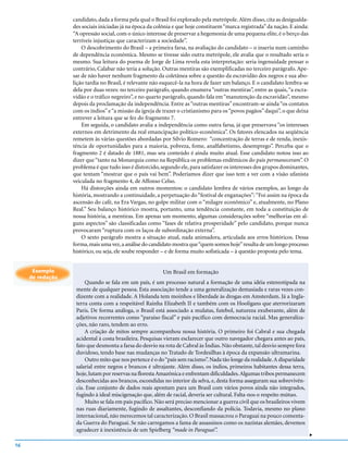 candidato, dada a forma pela qual o Brasil foi explorado pela metrópole. Além disso, cita as desigualda-
                  des sociais iniciadas já na época da colônia e que hoje constituem “marca registrada” da nação. E ainda:
                  “A opressão social, com o único interesse de preservar a hegemonia de uma pequena elite, é o berço das
                  terríveis injustiças que caracterizam a sociedade”.
                      O descobrimento do Brasil – a primeira farsa, na avaliação do candidato – o inseriu num caminho
                  de dependência econômica. Mesmo se tivesse sido outra metrópole, ele avalia que o resultado seria o
                  mesmo. Sua leitura do poema de Jorge de Lima revela esta interpretação: seria ingenuidade pensar o
                  contrário, Calabar não teria a solução. Outras mentiras são exemplificadas no terceiro parágrafo. Ape-
                  sar de não haver nenhum fragmento da coletânea sobre a questão da escravidão dos negros e sua abo-
                  lição tardia no Brasil, é relevante não esquecê-la na hora de fazer um balanço. E o candidato lembra-se
                  dela por duas vezes: no terceiro parágrafo, quando enumera “outras mentiras”, entre as quais, “a escra-
                  vidão e o tráfico negreiro”, e no quarto parágrafo, quando fala em “manutenção da escravidão”, mesmo
                  depois da proclamação da independência. Entre as “outras mentiras” encontram-se ainda “os contatos
                  com os índios” e “a missão da igreja de trazer o cristianismo para os “povos pagãos” daqui”, o que deixa
                  entrever a leitura que se fez do fragmento 7.
                      Em seguida, o candidato avalia a independência como outra farsa, já que preservava “os interesses
                  externos em detrimento da real emancipação político-econômica”. Os fatores elencados na seqüência
                  remetem às várias questões abordadas por Sílvio Romero: “concentração de terras e de renda, inexis-
                  tência de oportunidades para a maioria, pobreza, fome, analfabetismo, desemprego”. Perceba que o
                  fragmento 2 é datado de 1881, mas seu conteúdo é ainda muito atual. Esse candidato notou isso ao
                  dizer que “tanto na Monarquia como na República os problemas endêmicos do país permaneceram”. O
                  problema é que tudo isso é distorcido, segundo ele, para satisfazer os interesses dos grupos dominantes,
                  que tentam “mostrar que o país vai bem”. Poderíamos dizer que isso tem a ver com a visão ufanista
                  veiculada no fragmento 4, de Affonso Celso.
                      Há distorções ainda em outros momentos: o candidato lembra de vários exemplos, ao longo da
                  história, mostrando a continuidade, a perpetuação do “festival de enganações”: “Foi assim na época da
                  ascensão do café, na Era Vargas, no golpe militar com o “milagre econômico” e, atualmente, no Plano
                  Real.” Seu balanço histórico mostra, portanto, uma tendência constante, em toda a constituição de
                  nossa história, a mentiras. Em apenas um momento, algumas considerações sobre “melhorias em al-
                  guns aspectos” são classificadas como “fases de relativa prosperidade” pelo candidato, porque nunca
                  provocaram “ruptura com os laços de subordinação externa”.
                      O sexto parágrafo mostra a situação atual, nada animadora, articulada aos erros históricos. Dessa
                  forma, mais uma vez, a análise do candidato mostra que “quem somos hoje” resulta de um longo processo
                  histórico, ou seja, ele soube responder – e de forma muito sofisticada – à questão proposta pelo tema.


      Exemplo                                            Um Brasil em formação
     de redação
                       Quando se fala em um país, é um processo natural a formação de uma idéia estereotipada na
                   mente de qualquer pessoa. Esta associação tende a uma generalização demasiada e raras vezes con-
                   dizente com a realidade. A Holanda tem moinhos e liberdade às drogas em Amsterdam. Já a Ingla-
                   terra conta com a respeitável Rainha Elizabeth II e também com os Hooligans que aterrorizaram
                   Paris. De forma análoga, o Brasil está associado a mulatas, futebol, natureza exuberante, além de
                   adjetivos recorrentes como “paraíso fiscal” e país pacífico com democracia racial. Mas generaliza-
                   ções, não raro, tendem ao erro.
                       A criação de mitos sempre acompanhou nossa história. O primeiro foi Cabral e sua chegada
                   acidental à costa brasileira. Pesquisas vieram esclarecer que outro navegador chegara antes ao país,
                   fato que desmonta a farsa do desvio na rota de Cabral às Índias. Não obstante, tal desvio sempre fora
                   duvidoso, tendo base nas mudanças no Tratado de Tordesilhas à época da expansão ultramarina.
                       Outro mito que nos pertence é o do “país sem racismo”. Nada tão longe da realidade. A disparidade
                   salarial entre negros e brancos é ultrajante. Além disso, os índios, primeiros habitantes dessa terra,
                   hoje, lutam por reservas na floresta Amazônica e enfrentam dificuldades. Algumas tribos permanecem
                   desconhecidas aos brancos, escondidas no interior da selva, e, desta forma asseguram sua sobrevivên-
                   cia. Esse conjunto de dados reais apontam para um Brasil com vários povos ainda não integrados,
                   fugindo à ideal miscigenação que, além de racial, deveria ser cultural. Falta-nos o respeito mútuo.
                       Muito se fala em país pacífico. Não será preciso mencionar a guerra civil que os brasileiros vivem
                   nas ruas diariamente, fugindo de assaltantes, desconfiando da polícia. Todavia, mesmo no plano
                   internacional, não merecemos tal caracterização. O Brasil massacrou o Paraguai na pouco comenta-
                   da Guerra do Paraguai. Se não carregamos a fama de assassinos como os nazistas alemães, devemos
                   agradecer à inexistência de um Spielberg “made in Paraguai”.
                                                                                                                             v




16
 