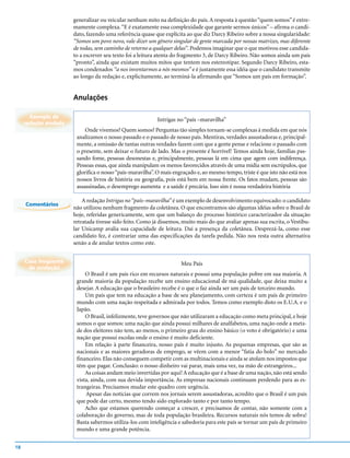 generalizar ou veicular nenhum mito na definição do país. A resposta à questão “quem somos” é extre-
                       mamente complexa. “E é exatamente essa complexidade que garante sermos únicos” – afirma o candi-
                       dato, fazendo uma referência quase que explícita ao que diz Darcy Ribeiro sobre a nossa singularidade:
                       “Somos um povo novo, vale dizer um gênero singular de gente marcada por nossas matrizes, mas diferente
                       de todas, sem caminho de retorno a qualquer delas”. Podemos imaginar que o que motivou esse candida-
                       to a escrever seu texto foi a leitura atenta do fragmento 3, de Darcy Ribeiro. Não somos ainda um país
                       “pronto”, ainda que existam muitos mitos que tentem nos estereotipar. Segundo Darcy Ribeiro, esta-
                       mos condenados “a nos inventarmos a nós mesmos” e é justamente essa idéia que o candidato transmite
                       ao longo da redação e, explicitamente, ao terminá-la afirmando que “Somos um país em formação”.


                       Anulações

       Exemplo de
                                                           Intrigas no “país –maravilha”
     redação anulada
                            Onde vivemos? Quem somos? Perguntas tão simples tornam-se complexas à medida em que nós
                        analizamos o nosso passado e o passado de nosso país. Mentiras, verdades assustadoras e, principal-
                        mente, a omissão de tantas outras verdades fazem com que a gente pense e relacione o passado com
                        o presente, sem deixar o futuro de lado. Mas o presente é horrível! Temos ainda hoje, famílias pas-
                        sando fome, pessoas desonestas e, principalmente, pessoas lá em cima que agem com indiferença.
                        Pessoas essas, que ainda manipulam os menos favorecidos através de uma mídia sem escrúpulos, que
                        glorifica o nosso “país-maravilha”. O mais engraçado e, ao mesmo tempo, triste é que isto não está nos
                        nossos livros de história ou geografia, pois está bem em nossa frente. Os fatos mudam, pessoas são
                        assassinadas, o desemprego aumenta e a saúde é precária. Isso sim é nossa verdadeira história

                           A redação Intrigas no “país–maravilha” é um exemplo de desenvolvimento equivocado: o candidato
     Comentários
                       não utilizou nenhum fragmento da coletânea. O que encontramos são algumas idéias sobre o Brasil de
                       hoje, referidas genericamente, sem que um balanço do processo histórico caracterizador da situação
                       retratada tivesse sido feito. Como já dissemos, muito mais do que avaliar apenas sua escrita, o Vestibu-
                       lar Unicamp avalia sua capacidade de leitura. Daí a presença da coletânea. Desprezá-la, como esse
                       candidato fez, é contrariar uma das especificações da tarefa pedida. Não nos resta outra alternativa
                       senão a de anular textos como este.


     Caso freqüente                                                   Meu País
      de anulação
                            O Brasil é um país rico em recursos naturais e possui uma população pobre em sua maioria. A
                        grande maioria da população recebe um ensino educacional de má qualidade, que deixa muito a
                        desejar. A educação que o brasileiro recebe é o que o faz ainda ser um país de terceiro mundo.
                            Um país que tem na educação a base de seu planejamento, com certeza é um país de primeiro
                        mundo com uma nação respeitada e admirada por todos. Temos como exemplo disto os E.U.A. e o
                        Japão.
                            O Brasil, infelizmente, teve governos que não utilizaram a educação como meta principal, e hoje
                        somos o que somos: uma nação que ainda possui milhares de analfabetos, uma nação onde a meta-
                        de dos eleitores não tem, ao menos, o primeiro grau do ensino básico (o voto é obrigatório) e uma
                        nação que possui escolas onde o ensino é muito deficiente.
                            Em relação à parte financeira, nosso país é muito injusto. As pequenas empresas, que são as
                        nacionais e as maiores geradoras de emprego, se vêem com a menor “fatia do bolo” no mercado
                        financeiro. Elas não conseguem competir com as multinacionais e ainda se atolam nos impostos que
                        têm que pagar. Conclusão: o nosso dinheiro vai parar, mais uma vez, na mão de estrangeiros...
                            As coisas andam meio invertidas por aqui! A educação que é a base de uma nação, não está sendo
                        vista, ainda, com sua devida importância. As empresas nacionais continuam perdendo para as es-
                        trangeiras. Precisamos mudar este quadro com urgência.
                            Apesar das notícias que correm nos jornais serem assustadoras, acredito que o Brasil é um país
                        que pode dar certo, mesmo tendo sido explorado tanto e por tanto tempo.
                            Acho que estamos querendo começar a crescer, e precisamos de contar, não somente com a
                        colaboração do governo, mas de toda população brasileira. Recursos naturais nós temos de sobra!
                        Basta sabermos utiliza-los com inteligência e sabedoria para este país se tornar um país de primeiro
                        mundo e uma grande potência.


18
 