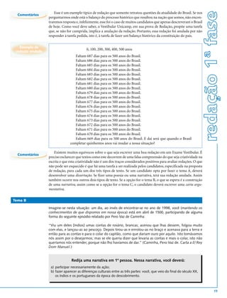 redação 1ª fase
                       Esse é um exemplo típico de redação que somente retratou questões da atualidade do Brasil. Se nos
  Comentários
                   perguntarmos onde está o balanço do processo histórico que resultou na nação que somos, não encon-
                   traremos resposta e, infelizmente, esse foi o caso de muitos candidatos que apenas descreveram o Brasil
                   de hoje. Como você deve saber, o Vestibular Unicamp, em sua prova de Redação, propõe uma tarefa
                   que, se não for cumprida, implica a anulação da redação. Portanto, essa redação foi anulada por não
                   responder à tarefa pedida, isto é, à tarefa de fazer um balanço histórico da constituição do país.

   Exemplo de
                                            0, 100, 200, 300, 400, 500 anos
 redação anulada
                                    Faltam 687 dias para os 500 anos do Brasil.
                                    Faltam 686 dias para os 500 anos do Brasil.
                                    Faltam 685 dias para os 500 anos do Brasil.
                                    Faltam 684 dias para os 500 anos do Brasil.
                                    Faltam 683 dias para os 500 anos do Brasil.
                                    Faltam 682 dias para os 500 anos do Brasil.
                                    Faltam 681 dias para os 500 anos do Brasil.
                                    Faltam 680 dias para os 500 anos do Brasil.
                                    Faltam 679 dias para os 500 anos do Brasil.
                                    Faltam 678 dias para os 500 anos do Brasil.
                                    Faltam 677 dias para os 500 anos do Brasil.
                                    Faltam 676 dias para os 500 anos do Brasil.
                                    Faltam 675 dias para os 500 anos do Brasil.
                                    Faltam 674 dias para os 500 anos do Brasil.
                                    Faltam 673 dias para os 500 anos do Brasil.
                                    Faltam 672 dias para os 500 anos do Brasil.
                                    Faltam 671 dias para os 500 anos do Brasil.
                                    Faltam 670 dias para os 500 anos do Brasil.
                                    Faltam 669 dias para os 500 anos do Brasil. E daí será que quando o Brasil
                                 completar quinhentos anos vai mudar a nossa situação?

                       Existem muitos equívocos sobre o que seja escrever uma boa redação em um Exame Vestibular. É
  Comentários
                   preciso esclarecer que textos como este decorrem de uma falsa compreensão do que seja criatividade na
                   escrita e que esta criatividade não é um dos traços considerados positivos para avaliar redações. O que
                   não pode ser esquecido é que há uma tarefa a ser realizada pelos candidatos, especificada na proposta
                   de redação, para cada um dos três tipos de texto. Se um candidato opta por fazer o tema A, deverá
                   desenvolver uma dissertação. Se fizer uma poesia ou uma narrativa, terá sua redação anulada. Assim
                   também ocorre nos outros dois tipos de texto. Se a opção for o tema B, o que se espera é a construção
                   de uma narrativa, assim como se a opção for o tema C, o candidato deverá escrever uma carta argu-
                   mentativa.

Tema B

                   Imagine-se nesta situação: um dia, ao invés de encontrar-se no ano de 1998, você (mantendo os
                   conhecimentos de que dispomos em nossa época) está em abril de 1500, participando de alguma
                   forma do seguinte episódio relatado por Pero Vaz de Caminha:

                   “Viu um deles [índios] umas contas de rosário, brancas; acenou que lhas dessem, folgou muito
                   com elas, e lançou-as ao pescoço. Depois tirou-as e enrolou-as no braço e acenava para a terra e
                   então para as contas e para o colar do capitão, como que dariam ouro por aquilo. Isto tomávamos
                   nós assim por o desejarmos; mas se ele queria dizer que levaria as contas e mais o colar, isto não
                   queríamos nós entender, porque não lho havíamos de dar.” (Caminha, Pero Vaz de. Carta a El Rey
                   Dom Manuel.)


                                  Redija uma narrativa em 1ª pessoa. Nessa narrativa, você deverá:
                    a) participar necessariamente da ação;
                    b) fazer aparecer as diferenças culturais entre as três partes: você, que veio do final do século XX,
                       os índios e os portugueses da época do descobrimento.



                                                                                                                                     19
 