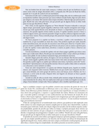Exemplo                                               Delírio Histórico
      de redação
                          Não me lembro bem de como tudo começou. A última coisa de que me lembrava era que
                      estava numa roda de amigos discutindo sobre a campanha dos 500 anos do Brasil da Globo,
                      quando me vi na pele do cachorro de um marinheiro.
                          Estávamos em alto-mar e a embarcação parecia bem antiga, aliás, não só a embarcação como
                      os tripulantes também. Estes pareciam que nunca tinham tomado banho, digo isso pelo cheiro
                      que chegava a me enjoar. Eles usavam umas roupas estranhas e falavam algo que parecia portu-
                      guês. Resolvi dar uma volta pelo barco, até que percebi que de alguma forma eu tinha vindo
                      parar na nau que descobriria o Brasil.
                          Dito e feito, no dia seguinte chegamos ao “Novo Mundo”. Ficamos rodeando a costa por
                      algum tempo, apreciando aquela magnífica cobertura verde. Aqueles navegantes nem imagi-
                      navam que toda aquela floresta seria devastada no futuro e a importância de se preservar a
                      natureza. Foi quando alguém avistou índios na praia. O capitão mandou ancorar o barco e
                      ordenou alguns outros, que estavam passando vinagre no porão, embarcar algumas mercado-
                      rias num barco menor. Nunca entendi porque eles passavam vinagre no porão mas também
                      não liguei muito.
                          No barco pequeno ia o capitão na frente, o escrivão, o padre e três marinheiros. Eu
                      também fui, só que escondido no meio das coisas. Não perderia aquilo por nada. Quando
                      todos desembarcaram, dei um jeito de encontrar uma fresta para observar. O padre entre-
                      gou seu rosário a pedido de um índio, que brincou um pouco com as contas e apontou para
                      o colar do capitão. Como nada fizera, devolveu o rosário ao padre e ficou a observar um
                      estranho pássaro.
                          Um dos marinheiros, a mando do capitão, veio até o barco pegar a galinha que estava a meu
                      lado e que o índio tanto olhava. Percebi que esse marinheiro tinha o corpo coberto por feridas e
                      estava meio pálido. Se não recebesse tratamento logo, provavelmente morreria.
                          Quando chegou perto dos nativos, ele jogou a ave em sua direção. Eles ficaram assustados,
                      não por terem jogado a galinha neles mas nunca terem visto antes um pássaro não saber voar.
                      Foi quando o padre sugeriu ao capitão que realizasse uma missa. A primeira, neste solo “recém-
                      descoberto”. Aproximaram-se de uma pedra enorme e ficou só o padre a falar, todos se sentaram
                      e se colocaram a ouvir, inclusive os índios.
                          Fazia um calor insuportável e eu queria sair debaixo daquele peso. Aquela era minha
                      chance, sair enquanto todos rezavam. Maldita hora em que resolvi sair. Enquanto me diri-
                      gia a mata fechada, um outro grupo de nativos, esses com lanças, arcos e flechas, me viu e
                      começou a correr atrás de mim. Disparei feito um foguete em direção ao barco quando
                      tropecei e desmaiei.
                          Acordei no sofá, de volta ao século vinte, rodeado pelos mesmos amigos da discussão, com
                      uma tremenda dor de cabeça. Eles me explicaram então que eu tinha escorregado na escada da
                      adega e ficava latindo o tempo todo. Nunca expliquei a eles a insólita experiência que tive.

                       Aqui o candidato cumpre o que foi pedido: constrói uma narrativa do ponto de vista de al-
     Comentários
                   guém do século XX, considerando as diferenças entre a sua cultura, a dos portugueses e a dos
                   índios. Essas diferenças, porém, limitam-se aos aspectos mais superficiais: as roupas estranhas e o
                   mau cheiro dos portugueses, o espanto e a agressividade dos índios. Mesmo nos momentos em
                   que o narrador poderia contrapor os seus conhecimentos aos dos homens do século XV, ele se
                   limita a observações ingênuas: “aqueles navegantes nem imaginavam que toda aquela floresta se-
                   ria devastada no futuro e a importância de se preservar a natureza”; “se não recebesse tratamento
                   logo, provavelmente morreria”.
                       O fato de o protagonista ter se transformado num cachorro, que poderia ter sido explorado como
                   efeito cômico ou como estopim para maiores complicações na trama, não é desenvolvido, e acaba se
                   tornando quase irrelevante. Ainda com relação à figura do narrador, não há nenhum espanto, nenhu-
                   ma perplexidade, quando ele percebe que voltou no tempo. A própria percepção desse retorno (ao
                   contrário do texto anterior, em que a situação ia se tornando mais clara pouco a pouco, em meio à
                   dúvida e à inquietação do protagonista) é simples e sem conflitos: “Resolvi dar uma volta pelo barco,
                   até que percebi que de alguma forma eu tinha vindo parar na nau que descobriria o Brasil”.
                       O episódio do encontro entre índios e portugueses tampouco apresenta qualquer conotação maior
                   que a de um simples episódio pitoresco a ser descrito; não há sequer um esboço de interpretação do
                   significado daquela troca. Assim, embora este texto cumpra corretamente a tarefa proposta, ele não vai
                   além disso, e estamos longe da complexidade e da sutileza presentes na narrativa anterior.

22
 