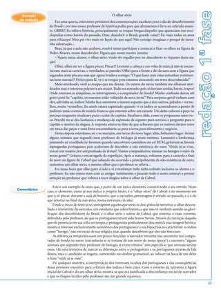 redação 1ª fase
  Exemplo                                                   O olhar sério
 de redação
                   Era uma quarta, estávamos próximos das comemorações escolares para o dia do descobrimento
               do Brasil e por isso nosso professor de história pediu para que abríssemos o livro no referido assun-
               to. GRRR!! Eu odiava história, principalmente as roupas bregas daqueles que apareciam nas enci-
               clopédias como heróis do passado. Oras, descobrir o Brasil, grande coisa!! Eu viajo todos os anos
               para a Europa! Meu pai vive mais no Japão do que aqui! Não consigo imaginar o porquê de tama-
               nha admiração...
                   Bem, já que a aula não acabava, resolvi tentar participar e comecei a fixar os olhos na figura de
               Pedro Alvares, nosso descobridor. Figura que nosso mestre insistia:
                   – Vejam meus alunos, o olhar sério, vindo do orgulho por ter descoberto as riquezas desta na-
               ção!
                   Olhei, olhei até ver a figura piscar. Piscar?! Levantei a cabeça e em volta de mim já não se encon-
               travam mais as carteiras, o ventilador, as paredes! Olhei para a frente e dei de cara com a figura que
               segundos atrás piscava mas que agora bradava comigo: “O que fazes com estas estranhas vestimen-
               tas hein marujo!? Deixes para lá, vá e se troque pois estamos atracando em terra desconhecida!”
                   Meio atordoado, vesti as roupas que me deram. Os outros do navio também me olharam ator-
               doados mas o interesse pela terra era maior. Tudo era estranho pois só haviam cordas, barris, trapos!
               Onde estariam as máquinas, os interruptores, o computador de bordo? Minha confusão durou até
               grito cortá-la: “capitão, os marujos estão voltando da nova terra!” Para surpresa geral vinham com
               eles, adivinha só, índios! Minha face ostentava o mesmo espanto que a dos nativos, pelados e verme-
               lhos, muito vermelhos. Eu ainda estava espantado quando vi os índios se acomodarem a ponto de
               pedirem umas contas de rosário brancas que estavam sobre um caixote. Um deles colocou a peça no
               pescoço enquanto sinalizava para o colar do capitão. Sinalizava aliás, como se propusesse uma tro-
               ca. Percebi no ar dos lusitanos a mudança de expressão de espanto para sorrisos e perguntei para o
               capitão o motivo da alegria. A resposta estava no fato de que achavam que os nativos dariam ouro
               em troca das peças e uma frota encaminharia-se para a terra para efetuarem o negócio.
                   Horas depois estavámos, eu e os marujos, em terras do novo lugar, aliás, belíssimo lugar. Avistei
               alguns animais que segundo meu professor de biologia já eram extintos. Lamentei a lembrança
               pensando na crueldade do homem quando um estouro caminhou no ar! BUM, gritavam as ferozes
               espingardas portuguesas pois acabavam de descobrir a não existência do ouro. “Onde já se viste,
               trocar um rosário por um punhado de frutas!! Vamos companheiros, ensinar ao hereges o valor da
               nossa gente!” Gritava o encarregado da expedição. Após a matança, voltamos para a caravela e fixei
               de novo na figura de Cabral que sabendo do ocorrido e principalmente da não existência de ouro,
               sustentou um olhar sério, o mesmo olhar que o professor se referia...
                   Foi nessa hora que olhei para o lado e vi a mudança: tudo tinha voltado inclusive os alunos e o
               professor. Eu não estava mais com as antigas vestimentas e passado todo o susto comecei a prestar
               atenção no professor que voltava a tecer elogios sobre o olhar de Cabral.

                  Este é um exemplo de texto que, a partir de um único elemento, constrói todo o seu enredo. Neste
Comentários
              caso, o elemento, como já nos indica o próprio título, é o “olhar sério” de Cabral: é no momento em
              que o vê piscar, durante a aula de história, que o narrador-personagem é atirado ao passado, e é a ele
              que retorna no final da narrativa, numa estrutura circular.
                  Desde o início do texto já se contrapõem aqueles que serão os dois pólos da narrativa: o olhar descon-
              fiado e irreverente do narrador, um estudante que odeia história e que não vê nenhum sentido na glori-
              ficação dos descobridores do Brasil, e o olhar sério e solene de Cabral, que sintetiza a visão corrente,
              defendida pelo professor, de que os portugueses teriam sido bravos heróis. Através da narração daquilo
              que ele presencia em sua volta no tempo, o protagonista gradualmente desconstrói essa imagem heróica:
              mostra o interesse exclusivamente econômico dos portugueses e a sua hipocrisia ao caracterizar os índios
              como “hereges” não em razão de sua religião, mas quando descobrem que eles não têm ouro.
                  As diferenças temporais soam um pouco forçadas: o narrador estranha não encontrar um compu-
              tador de bordo no navio (estranharia se se tratasse de um navio da nossa época?) e encontra “alguns
              animais que segundo meu professor de biologia já eram extintos” sem especificar que animais seriam
              esses. Há uma tentativa de marcar as diferenças entre o protagonista e os portugueses através da fala
              destes, mas o candidato se engana, cometendo um deslize gramatical, ao colocar na boca de um deles
              a frase “onde já se viste”.
                  De qualquer maneira, a interpretação dos interesses ocultos dos portugueses e das conseqüências
              desse primeiro encontro para o futuro dos índios é bem clara. Com o retorno da narrativa à figura
              inicial de Cabral e do seu olhar sério, mostra-se que era justificada a desconfiança inicial do narrador
              e que os elogios tecidos pelo professor são um grande equívoco.
                                                                                                                                   23
 