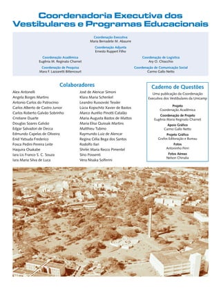 Coordenadoria Executiva dos
Vestibulares e Programas Educacionais
                                                   Coordenação Executiva
                                                  Maria Bernadete M. Abaurre
                                                     Coordenação Adjunta
                                                     Ernesto Ruppert Filho
                 Coordenação Acadêmica                                             Coordenação de Logística
               Eugênia M. Reginato Charnet                                            Ary O. Chiacchio
                 Coordenação de Pesquisa                                       Coordenação de Comunicação Social
                Mara F. Lazzaretti Bittencourt                                        Carmo Gallo Netto



                              Colaboradores                                              Caderno de Questões
Alex Antonelli                              José de Alencar Simoni                       Uma publicação da Coordenação
Angela Borges Martins                       Klara Maria Schenkel                       Executiva dos Vestibulares da Unicamp
Antonio Carlos do Patrocínio                Leandro Russovski Tessler
                                                                                                     Projeto
Carlos Alberto de Castro Junior             Lúcia Kopschitz Xavier de Bastos
                                                                                              Coordenação Acadêmica
Carlos Roberto Galvão Sobrinho              Marco Aurélio Pinotti Catalão
                                                                                              Coordenação de Projeto
Cristiane Duarte                            Maria Augusta Bastos de Mattos                 Eugênia Maria Reginato Charnet
Douglas Soares Galvão                       Maria Elisa Quissak Martins                            Apoio Gráfico
Edgar Salvadori de Decca                    Matthieu Tubino                                      Carmo Gallo Netto
Edmundo Capelas de Oliveira                 Raymundo Luiz de Alencar                              Projeto Gráfico
Enid Yatsuda Frederico                      Regina Célia Bega dos Santos                     Grafos Editoração e Bureau
Fosca Pedini Pereira Leite                  Rodolfo Ilari                                             Fotos
Haquira Osakabe                             Shirlei Maria Recco Pimentel                          Antoninho Perri

Iara Lis Franco S. C. Souza                 Sírio Possenti                                         Fotos Aéreas
                                                                                                  Nelson Chinalia
Iara Maria Silva de Luca                    Vera Nisaka Solferini
 