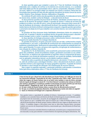 questões 1ª fase
                        As doze questões gerais que compõem a prova da 1ª fase do Vestibular Unicamp são
                    elaboradas com o objetivo de verificar se há domínio de conceitos básicos, se o candidato
                    sabe tratar dados que lhe são apresentados (isto é, sabe ler, compreender, interpretar e relacio-
                    nar esses dados) e se consegue redigir sua resposta com clareza e coerência. Nessa fase são
                    formuladas duas questões de cada uma das seguintes disciplinas do núcleo comum do ensino
                    médio: História, Física, Biologia, Química, Matemática e Geografia.
                        No vestibular 99, pelo menos uma das questões de cada disciplina, foi elaborada em torno
                    do mesmo tema, também central da Redação – o descobrimento do Brasil.
                        As duas primeiras questões da prova foram de História, abordando conceitos básicos que
                    devem ser do domínio de qualquer cidadão. A questão de número 1 tratava de um tema em
                    evidência na mídia e nas salas de aula e, como já mencionado, atravessou toda a prova da 1ª
                    fase do Vestibular da Unicamp: o descobrimento do Brasil. Essa questão trabalhava com con-
                    teúdos básicos da História do Brasil contemporâneo enquanto a segunda questão aproveitava
                    o aniversário da edição do AI-5 para trabalhar com conceitos básicos, tais como democracia e
                    ditadura.
                        As questões de Física buscaram testar habilidades elementares dentro de contextos do
                    mundo real. A questão 3 aborda um problema técnico de grande relevância para o descobri-
                    mento (navegar contra o vento). A questão 4 exige interpretação de gráficos.
                        As duas questões de Biologia procuraram avaliar conhecimentos básicos relacionados a
                    programa de saúde (Questão 5) e ecologia (Questão 6).
                        As questões de Química, em geral, procuram avaliar por um lado, conhecimentos simples
                    e fundamentais e, por outro, a capacidade de correlacionar tais conhecimentos na solução de
                    problemas contextualizados. Nesta prova foi apresentada uma questão de conteúdo bem sim-
                    ples e geral (Questão 7) e outra, um pouco mais específica, de aplicação de conhecimentos a
                    uma situação do cotidiano (Questão 8).
                        As questões 9 e 10, de Matemática, como usualmente, procuraram avaliar conhecimentos
                    gerais dos candidatos, através de problemas simples, geralmente associados ao seu cotidia-
                    no. Nessa fase, os objetivos são especialmente os seguintes: leitura e compreensão de textos,
                    interpretação e uso correto de informações numéricas, uso correto de unidades, familiaridade
                    com as operações matemáticas básicas, uso de tabelas e gráficos simples.
                        Finalmente sobre as questões de Geografia desta prova, a de número 11 teve como objeti-
                    vo, além de contribuir para a abordagem temática sobre o descobrimento do Brasil, associar
                    o período colonial a uma organização do espaço geográfico específico. A questão de número
                    12 abordava a atual situação de utilização e de contaminação de recursos hídricos.
                        Veja a seguir as respostas esperadas, a pontuação atribuída a cada questão e comentários
                    feitos pela banca elaboradora sobre a 1ª Fase do Vestibular da Unicamp.

Questão 1

                    A base da tese de que o Brasil teria sido descoberto por Duarte Pacheco em 1498 gira em torno de
                    seu manuscrito intitulado “Esmeraldo de situ orbis” produzido entre 1505 e 1508. Trata-se de um
                    relato das viagens de Duarte Pacheco não só ao Brasil como também à costa da África, principal
                    fonte de riqueza de Portugal no século XV. O rei Dom Manoel I considerou tão valiosas as informa-
                    ções náuticas, geográficas e econômicas contidas no documento que jamais permitiu que este fosse
                    tornado público. (Adaptado de: IstoÉ. 26 de novembro de 1997. pp. 65 – 66.)
                    a) Em que o relato de Duarte Pacheco altera a versão oficial do descobrimento do Brasil?
                    b) Por que, no contexto da expansão ultramarina, Portugal procurou manter este relato em segredo?
                    c) Quais os interesses de Portugal com a expansão ultramarina?


Resposta esperada    Esta questão testava a capacidade do candidato de leitura e interpretação de texto. O candidato
                     trabalhava com conteúdos básicos de história do Brasil e de história geral, em parte inferidos a partir
                     do próprio texto do enunciado e, em parte, da sua bagagem de conhecimentos.
                     Em a, esperava-se que o candidato fosse capaz de mostrar que o relato de Pacheco altera a versão
                     oficial do descobrimento do Brasil, porque contém evidência de uma viagem ao Brasil anterior a de
                     Cabral. O candidato chegava a dois pontos neste item se, além desta resposta básica, executasse
                     também um exercício de interpretação histórica, mencionando que o descobrimento do Brasil não
                     foi por acaso.
                     Os itens b e c acionavam conteúdos históricos tradicionais, necessários para a compreensão do texto
                     do enunciado, ou seja, para entender o contexto histórico da expansão portuguesa ultramarina. Em
                                                                                                                               v




                                                                                                                                       31
 