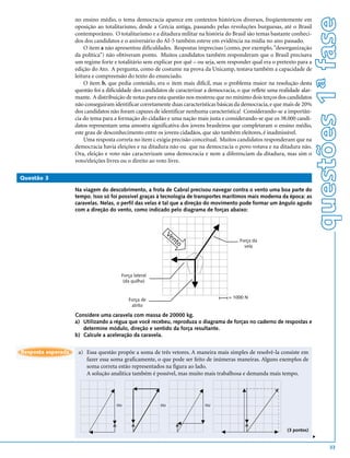 questões 1ª fase
                    no ensino médio, o tema democracia aparece em contextos históricos diversos, freqüentemente em
                    oposição ao totalitarismo, desde a Grécia antiga, passando pelas revoluções burguesas, até o Brasil
                    contemporâneo. O totalitarismo e a ditadura militar na história do Brasil são temas bastante conheci-
                    dos dos candidatos e o aniversário do AI-5 também esteve em evidência na mídia no ano passado.
                        O item a não apresentou dificuldades. Respostas imprecisas (como, por exemplo, "desorganização
                    da política") não obtiveram ponto. Muitos candidatos também responderam que o Brasil precisava
                    um regime forte e totalitário sem explicar por quê – ou seja, sem responder qual era o pretexto para a
                    edição do Ato. A pergunta, como de costume na prova da Unicamp, testava também a capacidade de
                    leitura e compreensão do texto do enunciado.
                        O item b, que pedia conteúdo, era o item mais difícil, mas o problema maior na resolução desta
                    questão foi a dificuldade dos candidatos de caracterizar a democracia, o que reflete uma realidade alar-
                    mante. A distribuição de notas para esta questão nos mostrou que no mínimo dois terços dos candidatos
                    não conseguiram identificar corretamente duas características básicas da democracia, e que mais de 20%
                    dos candidatos não foram capazes de identificar nenhuma característica! Considerando-se a importân-
                    cia do tema para a formação do cidadão e uma nação mais justa e considerando-se que os 38.000 candi-
                    datos representam uma amostra significativa dos jovens brasileiros que completaram o ensino médio,
                    este grau de desconhecimento entre os jovens cidadãos, que são também eleitores, é inadmissível.
                        Uma resposta correta no item c exigia precisão conceitual. Muitos candidatos responderam que na
                    democracia havia eleições e na ditadura não ou que na democracia o povo votava e na ditadura não.
                    Ora, eleição e voto não caracterizam uma democracia e nem a diferenciam da ditadura, mas sim o
                    voto/eleições livres ou o direito ao voto livre.

Questão 3

                    Na viagem do descobrimento, a frota de Cabral precisou navegar contra o vento uma boa parte do
                    tempo. Isso só foi possível graças à tecnologia de transportes marítimos mais moderna da época: as
                    caravelas. Nelas, o perfil das velas é tal que a direção do movimento pode formar um ângulo agudo
                    com a direção do vento, como indicado pelo diagrama de forças abaixo:



                                                              Ve
                                                                nt                          Força da
                                                                  o
                                                                                              vela




                                        Força lateral
                                         (da quilha)


                                           Força de                                    = 1000 N
                                            atrito

                    Considere uma caravela com massa de 20000 kg.
                    a) Utilizando a régua que você recebeu, reproduza o diagrama de forças no caderno de respostas e
                       determine módulo, direção e sentido da força resultante.
                    b) Calcule a aceleração da caravela.


Resposta esperada    a) Essa questão propõe a soma de três vetores. A maneira mais simples de resolvê-la consiste em
                        fazer essa soma graficamente, o que pode ser feito de inúmeras maneiras. Alguns exemplos de
                        soma correta estão representados na figura ao lado.
                        A solução analítica também é possível, mas muito mais trabalhosa e demanda mais tempo.




                                      ou                 ou                  ou




                                                                                                                 (3 pontos)
                                                                                                                               v




                                                                                                                                       33
 
