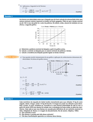 v
                         b) Aplicamos a Segunda Lei de Newton:
                            F = ma
                                F    1000 N          m         –2 m
                            a=     =         = 0.05 2 ou 5 x 10     2                                                                (2 pontos)
                                M 20000 kg           s            s

 Questão 4

                     Um técnico em eletricidade notou que a lâmpada que ele havia retirado do almoxarifado tinha seus
                     valores nominais (valores impressos no bulbo) um tanto apagados. Pôde ver que a tensão nominal
                     era de 130 V, mas não pôde ler o valor da potência. Ele obteve, então, através de medições em sua
                     oficina, o seguinte gráfico:
                                                                         Curva Tensão x Potência para a lâmpada
                                                               120
                                                               100



                                                Potência [W]
                                                                80
                                                                60
                                                                40
                                                                20
                                                                 0
                                                                     0     20    40               60     80    100   140
                                                                                                  Tensão [V]

                     a) Determine a potência nominal da lâmpada a partir do gráfico acima.
                     b) Calcule a corrente na lâmpada para os valores nominais de potência e tensão.
                     c) Calcule a resistência da lâmpada quando ligada na tensão nominal.

 Resposta esperada       a) Essa questão envolve interpretação de um gráfico e aplicação de conhecimentos elementares de
                            eletricidade. Da leitura do gráfico temos:
                                                                                   Curva Tensão x Potência para a lâmpada
                                                                                     120
                                                                                     100                                  Pnominal
                                                                                   Potência [W]




                                                                                       80
                                                                                       60
                            Pnominal = 100 W                                           40
                                                                                       20
                                                                                        0
                                                                                          0 20 40 60 80 100 120 140
                                                                                                  Tensão [V]
                                                                                                                 Vnominal            (1 ponto)
                         b) P = VI
                               P
                            I=
                               V
                               100 W 100 A = 10 A ≅ 0,77 A
                            I=       =                                                                                               (2 pontos)
                               130 V   130   13
                                  2
                         c) P = V
                                R
                                  2    2 2
                                V = 130 V = 16900
                            R=                    Ω = 169 Ω
                                 P  100 W    100                                                                                     (2 pontos)


 Questão 5

                     Cada marinheiro da esquadra de Cabral recebia mensalmente para suas refeições 15 kg de carne
                     salgada, cebola, vinagre, azeite e 12 kg de biscoito. O vinagre era usado nas refeições e para desin-
                     fetar o porão, no qual, acreditava-se, escondia-se a mais temível enfermidade da vida no mar. A
                     partir do século XVIII essa doença foi evitada com a introdução de frutas ácidas na dieta dos mari-
                     nheiros. Hoje sabe-se que essa doença era causada pela deficiência de um nutriente essencial na
                     dieta. (Adaptado de: Bueno, E. A viagem do descobrimento. Rio de Janeiro. Objetiva. 1998.)
                     a) Que nutriente é esse?
                     b) Que doença é causada pela falta desse nutriente?
                     c) Cite duas manifestações aparentes ou sintomas dessa doença.

34
 