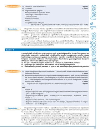 questões 1ª fase
Resposta esperada    a) Vitamina C ou ácido ascórbico.                                                                 (1 ponto)
                     b) Escorbuto.                                                                                    (2 pontos)
                     c) Sangramento das gengivas.
                        Amolecimento e/ou queda dos dentes
                        Hemorragias cutâneas e/ou nasais.
                        Cicatrização lenta.
                        Problemas articulares.
                        Anemia.
                        Susceptibilidade às infecções.
                                   (Quaisquer duas – 2 pontos; o item c não recebeu pontuação quando a resposta b estava errada).


  Comentários           Esta questão procurou avaliar a capacidade dos candidatos de utilizar informações oferecidas no
                    texto para chamar atenção sobre um problema de saúde muito conhecido, relacionado à importância
                    das vitaminas para o homem, que não é capaz de produzi-las.
                        Embora a questão tenha tratado de um aspecto básico da nutrição, enfocando uma vitamina das
                    mais conhecidas, 23,5% dos candidatos tiraram nota zero nesta questão, 10% a deixaram em branco e
                    apenas 8% tiveram nota 5.
                        Um erro comum verificado durante a correção desta questão foi identificar a doença como gripe,
                    por associá-la com a carência de vitamina C. Este tipo de resposta (acerto apenas no item a) foi respon-
                    sável pela grande quantidade de notas 1 (20,8%).

Questão 6

                    A produtividade primária em um ecossistema pode ser avaliada de várias formas. Nos oceanos, um
                    dos métodos para medir a produtividade primária utiliza garrafas transparentes e garrafas escuras,
                    totalmente preenchidas com água do mar, fechadas e mantidas em ambiente iluminado. Após um
                    tempo de incubação, mede-se o volume de oxigênio dissolvido na água das garrafas. Os valores
                    obtidos são relacionados à fotossíntese e à respiração.
                    a) Por que o volume de oxigênio é utilizado na avaliação da produtividade primária?
                    b) Explique por que é necessário realizar testes com os dois tipos de garrafas.
                    c) Quais são os organismos presentes na água do mar responsáveis pela produtividade primária?


Resposta esperada    a) Porque o oxigênio é liberado na fotossíntese e a produtividade primária está relacionada com a
                        fotossíntese realizada.                                                                 (2 pontos)
                     b) A diminuição da quantidade de oxigênio dissolvido na garrafa escura, onde não ocorre fotossín-
                        tese, indica quanto oxigênio é gasto na respiração na garrafa clara, onde está ocorrendo fotossín-
                        tese. O valor de oxigênio obtido na garrafa escura somado ao da garrafa clara permite calcular a
                        produtividade primária.                                                                 (2 pontos)
                     c) O fitoplancton (ou: as algas; algas azuis ou cianobactérias; algas verdes).               (1 ponto)


                     Obs.:
                       No item b:
                       – Respostas parciais como “Porque parte do oxigênio liberado na fotossíntese é gasto na respira-
                           ção” – receberam 1 ponto.
                       – Respostas que se referiam apenas à ocorrência ou não de fotossíntese – receberam 1 ponto
                       No item c:
                       – Respostas como “plancton” – não receberam ponto.
                       – Resposta certa associada a uma errada, como por exemplo, “algas e zooplancton” ou “algas e
                           moluscos” – não recebeu ponto.

  Comentários           Esta questão teve por objetivo verificar a capacidade dos candidatos de interpretar um experimento
                    a partir dos dados apresentados no texto. Para responder a esta questão eram necessários conhecimen-
                    tos básicos sobre os processos de fotossíntese e respiração.
                        As respostas dos candidatos mostraram que os conceitos de obtenção e gasto de energia através da
                    fotossíntese e respiração não são ainda bem compreendidos pela maioria dos vestibulandos. Muitos
                    deles fizeram confusão ou mesmo mostraram desconhecimento sobre a finalidade de se utilizar garra-
                    fas claras ou garrafas escuras para a medição da produtividade. Muitos deles associaram estas garrafas
                    com a fase clara e escura da fotossíntese ou com a medição de poluição, entre outras explicações.
                        Esta questão apresentou um nível de dificuldade elevado, com 57% de notas 0 e 1, enquanto que

                                                                                                                                            35
 