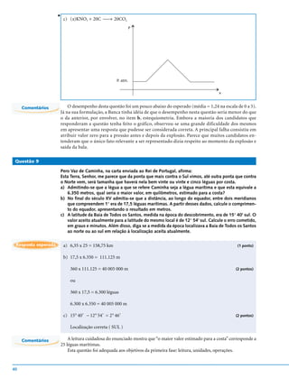 v
                         c) (x)KNO3 + 20C → 20CO2
                                                              P




                                                    P. atm.


                                                                                                      x


     Comentários         O desempenho desta questão foi um pouco abaixo do esperado (média = 1,24 na escala de 0 a 5).
                     Já na sua formulação, a Banca tinha idéia de que o desempenho nesta questão seria menor do que
                     o da anterior, por envolver, no item b, estequiometria. Embora a maioria dos candidatos que
                     responderam a questão tenha feito o gráfico, observou-se uma grande dificuldade dos mesmos
                     em apresentar uma resposta que pudesse ser considerada correta. A principal falha consistiu em
                     atribuir valor zero para a pressão antes e depois da explosão. Parece que muitos candidatos en-
                     tenderam que o único fato relevante a ser representado dizia respeito ao momento da explosão e
                     saída da bala.

 Questão 9

                     Pero Vaz de Caminha, na carta enviada ao Rei de Portugal, afirma:
                     Esta Terra, Senhor, me parece que da ponta que mais contra o Sul vimos, até outra ponta que contra
                     o Norte vem, será tamanha que haverá nela bem vinte ou vinte e cinco léguas por costa.
                     a) Admitindo-se que a légua a que se refere Caminha seja a légua marítima e que esta equivale a
                        6.350 metros, qual seria o maior valor, em quilômetros, estimado para a costa?
                     b) No final do século XV admitia-se que a distância, ao longo do equador, entre dois meridianos
                        que compreendem 1° era de 17,5 léguas marítimas. A partir desses dados, calcule o comprimen-
                        to do equador, apresentando o resultado em metros.
                     c) A latitude da Baía de Todos os Santos, medida na época do descobrimento, era de 15° 40' sul. O
                        valor aceito atualmente para a latitude do mesmo local é de 12° 54' sul. Calcule o erro cometido,
                        em graus e minutos. Além disso, diga se a medida da época localizava a Baía de Todos os Santos
                        ao norte ou ao sul em relação à localização aceita atualmente.

 Resposta esperada       a) 6,35 x 25 = 158,75 km                                                              (1 ponto)

                         b) 17,5 x 6.350 = 111.125 m

                            360 x 111.125 = 40 005 000 m                                                      (2 pontos)


                            ou

                            360 x 17,5 = 6.300 léguas

                            6.300 x 6.350 = 40 005 000 m

                         c) 15° 40’ – 12° 54’ = 2° 46’                                                        (2 pontos)


                            Localização correta ( SUL )

     Comentários         A leitura cuidadosa do enunciado mostra que “o maior valor estimado para a costa” corresponde a
                     25 léguas marítimas.
                         Esta questão foi adequada aos objetivos da primeira fase: leitura, unidades, operações.


40
 