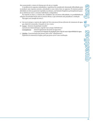 questões 1ª fase
doce aumentando o número de doenças por ela não ser tratada.
    A incidência de respostas redundantes e repetitivas foi considerável, denotando dificuldades para
se produzir uma resposta coerente, articulando os seus vários itens ou aspectos. Os mesmos pontos
abordados no item a, apareciam repetidos nos demais, com bastante freqüência, principalmente quan-
do as referências eram o consumo individual e o desperdício.
    Na resposta ao item c, a maioria dos candidatos não encontrou dificuldades. As possibilidades de
soluções encontradas foram mais ou menos óbvias, o que entretanto não prejudicou a avaliação.
    Veja agora um exemplo de nota 5:

a) Isto ocorre porque a maioria das regiões da Terra não possui formas eficientes de tratamento de água,
   que, depois de consumida, é lançada em rios e mares.
b) Causas: Aumento da população mundial
   Aumento da industrialização, exigindo mais energia (hidrelétricas)
   Conseqüências: - Possível esgotamento das fontes de água doce;
                     - Crescimento da imigração de populações para onde há maior disponibilidade de água.
c) Medidas: Conscientização das pessoas, para evitar “esbanjamento”;
   Expansão do tratamento de águas, para que possa ocorrer uma reutilização.




                                                                                                                    45
 