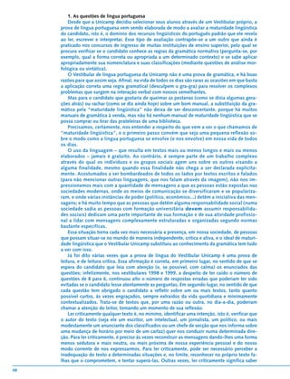 1. As questões de língua portuguesa
         Desde que a Unicamp decidiu selecionar seus alunos através de um Vestibular próprio, a
     prova de língua portuguesa vem sendo elaborada de modo a avaliar a maturidade lingüística
     do candidato, isto é, o domínio dos recursos lingüísticos do português padrão que ele revela
     ao ler, escrever e interpretar. Esse tipo de avaliação contrapõe-se a um outro que ainda é
     praticado nos concursos de ingresso de muitas instituições de ensino superior, pelo qual se
     procura verificar se o candidato conhece as regras da gramática normativa (pergunta-se, por
     exemplo, qual a forma correta ou apropriada a um determinado contexto) e se sabe aplicar
     apropriadamente sua nomenclatura e suas classificações (mediante questões de análise mor-
     fológica ou sintática).
         O Vestibular de língua portuguesa da Unicamp não é uma prova de gramática, e há boas
     razões para que assim seja. Afinal, na vida de todos os dias são raras as ocasiões em que basta
     a aplicação correta uma regra gramatical (desculpem o gra-gra) para resolver os complexos
     problemas que surgem na interação verbal com nossos semelhantes.
         Mas para o candidato que gostaria de queimar as pestanas (como se dizia algumas gera-
     ções atrás) ou rachar (como se diz ainda hoje) sobre um bom manual, a substituição da gra-
     mática pela “maturidade lingüística” não deixa de ser desconcertante, porque há muitos
     manuais de gramática à venda, mas não há nenhum manual de maturidade lingüística que se
     possa comprar ou tirar das prateleiras de uma biblioteca.
         Precisamos, certamente, nos entender a respeito do que vem a ser o que chamamos de
     “maturidade lingüística”, e o primeiro passo convém que seja uma pequena reflexão so-
     bre o modo como a língua portuguesa se envolve (e nos envolve) em nossa vida de todos
     os dias.
         O uso da linguagem – que resulta em textos mais ou menos longos e mais ou menos
     elaborados – jamais é gratuito. Ao contrário, é sempre parte de um trabalho complexo
     através do qual os indivíduos e os grupos sociais agem uns sobre os outros visando a
     alguma finalidade, mesmo quando essa finalidade não chega a ser declarada explicita-
     mente. Acostumados a ser bombardeados de todos os lados por textos escritos e falados
     (para não mencionar outras linguagens, que nos falam através da imagem), não nos im-
     pressionamos mais com a quantidade de mensagens a que as pessoas estão expostas nas
     sociedades modernas, onde os meios de comunicação se diversificaram e se populariza-
     ram, e onde várias instâncias de poder (político, econômico...) detêm a iniciativa das men-
     sagens; e há muito tempo que as pessoas que detêm alguma responsabilidade social (numa
     sociedade sadia as pessoas com formação universitária devem assumir responsabilida-
     des sociais) dedicam uma parte importante de sua formação e de sua atividade profissio-
     nal a lidar com mensagens complexamente estruturadas e organizadas segundo normas
     bastante específicas.
         Essa situação torna cada vez mais necessária a presença, em nossa sociedade, de pessoas
     que possam situar-se no mundo de maneira independente, crítica e ativa, e o ideal de maturi-
     dade lingüística que o Vestibular Unicamp substituiu ao conhecimento da gramática tem tudo
     a ver com isso.
         Já foi dito várias vezes que a prova de língua do Vestibular Unicamp é uma prova de
     leitura, e de leitura crítica. Essa afirmação é correta, em primeiro lugar, no sentido de que se
     espera do candidato que leia com atenção (e, se possível, com calma) os enunciados das
     questões; infelizmente, nos vestibulares 1998 e 1999, a despeito de ter caído o número de
     questões de 8 para 6, continuou alto o número de respostas erradas que poderiam ter sido
     evitadas se o candidato lesse atentamente as perguntas. Em segundo lugar, no sentido de que
     cada questão tem obrigado o candidato a refletir sobre um ou mais textos, tanto quanto
     possível curtos, às vezes engraçados, sempre extraídos da vida quotidiana e minimamente
     contextualizados. Trata-se de textos que, por uma razão ou outra, no dia-a-dia, poderiam
     chamar a atenção do leitor, tomando um momento de sua reflexão.
         Ler criticamente qualquer texto é, no mínimo, identificar uma intenção, isto é, verificar que
     o autor do texto (seja ele um escritor, um intelectual, um jornalista, um político, ou mais
     modestamente um anunciante dos classificados ou um chefe de secção que nos informa sobre
     uma mudança de horário por meio de um cartaz) quer nos conduzir numa determinada dire-
     ção. Para ler criticamente, é preciso às vezes reconstruir as mensagens dando-lhes uma forma
     menos sedutora e mais neutra, ou mais próxima de nossa experiência pessoal e do nosso
     modo corrente de nos expressarmos. Para ler criticamente, pode ser necessário perceber a
     inadequação do texto a determinadas situações e, no limite, reconhecer no próprio texto fa-
     lhas que o comprometem, e tentar superá-las. Outras vezes, ler criticamente significa saber
48
 