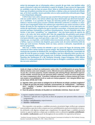 língua portuguesa e literaturas
                    extrair da mensagem não só informações sobre o assunto de que trata, mas também sobre
                    quem a formulou e sobre o(s) indivíduo(s) a quem foi dirigida. O que a prova de língua pede
                    ao candidato é que ele faça um pouco disso: deter-se momentaneamente em umas poucas
                    frases que ele poderia encontrar em sua vida diária, e dedicar a elas um momento de reflexão
                    que, se for bem sucedido, levará a perceber uma ou outra característica relevante para chegar
                    a uma interpretação adequada.
                        É difícil dizer mais sobre uma prova cuja característica principal ao longo dos anos tem
                    sido seu caráter aberto, mas talvez valham aqui duas observações que deveriam tranqüili-
                    zar o candidato: 1) as questões de língua da Unicamp partem do pressuposto de que,
                    embora o mesmo texto possa assumir sentidos diferentes conforme o contexto e a situa-
                    ção em que é empregado (todos nós sabemos por experiência que certos assuntos e certos
                    modos de tratá-los são impróprios em certos lugares e momentos), há em cada texto um
                    núcleo de significação a respeito do qual as pessoas concordam, a tal ponto que é sempre
                    possível perceber contradições e justificar estranhamentos. Procure trabalhar sobre esse
                    núcleo, e não tema “armadilhas” ou “pegadinhas”: elas não fazem parte do espírito da
                    prova, e de resto não faria sentido abrir mão das pegadinhas da gramática para propor
                    outras. 2) haverá, como sempre houve, por parte dos corretores, a maior disposição pos-
                    sível para entender o que você quis dizer, o que você “sacou”, o que você intuiu: mas não
                    esqueça que, ao responder, você também estará escrevendo um texto, sujeito a equívocos
                    e falhas, e que os corretores não dispõem, para avaliar você, de outros elementos além do
                    texto que você escrever. Portanto, tente ser claro, conciso e relevante, respondendo ao
                    que foi perguntado.
                        Dito isso, a melhor maneira de entender o que é a prova de língua da Unicamp ainda
                    consiste em reler e tentar resolver as provas antigas. Nas próximas páginas você encontrará a
                    resolução das questões do Vestibular 99, com algumas amostras de respostas, comentadas do
                    ponto de vista de quem as corrigiu. Tente entender o que faz a diferença entre uma boa res-
                    posta, uma resposta média e uma resposta ruim. Se desejar, consulte também os Cadernos de
                    Questões dos Vestibulares 97 e 98, Vestibular Unicamp, Língua Portuguesa, 1993, Editora
                    Globo S/A e outras publicações da Comvest em que se divulgam e comentam provas realiza-
                    das nos anos anteriores1 .

Questão 1

                    Acaba de chegar ao Brasil um medicamento contra rinite. O antiinflamatório em spray Nasonex
                    diminui sintomas como nariz tampado e coriza. Diferente de outros medicamentos, é aplicado uma
                    vez por dia, e em doses pequenas. Estudos realizados pela Schering-Plough, laboratório responsá-
                    vel pelo remédio, mostram que ele não apresenta efeitos colaterais, comuns em outros medicamen-
                    tos, como o sangramento nasal. “O produto é indicado para adultos e crianças maiores de12 anos,
                    mas estuda-se a possibilidade de ele ser usado em crianças pequenas”, diz o alergista Wilson Aun,
                    de São Paulo. (ISTOÉ, 04/11/98)
                    a) Segundo o texto, quais seriam as vantagens do uso de Nasonex em relação a produtos congêneres?
                    b) O objeto de que trata este texto é chamado, sucessivamente, de “medicamento”, “antiinflama-
                       tório”, “remédio” e “produto”. Qual desses termos é o que tem o sentido mais geral, e qual o
                       mais específico?
                    c) Duas das palavras indicadas em b podem ser consideradas sinônimas. Quais são elas?


Resposta esperada       A resposta completa incluiria os seguintes elementos
                        a) [Nasonex] é aplicado uma vez por dia; as doses são pequenas; não apresenta efeitos colaterais
                           (sangramento);
                        b) Produto e antiinflamatório, respectivamente;
                        c) Remédio e medicamento.

                        Para responder a esta questão, o candidato precisaria, em primeiro lugar, verificar que a pequena
  Comentários
                    nota jornalística a que ela se refere compara um novo antiinflamatório nasal aos já existentes no merca-
                    do, atribuindo a este algumas vantagens que o singularizam. Em segundo lugar, o candidato precisaria
                    mostrar-se capaz de explicitar a relação que se estabelece entre os substantivos produto, antiinflamató-
                    rio, remédio e medicamento a partir da abrangência de seus sentidos (ver expectativas da banca).
                    1
                     Vestibular Unicamp, Literatura, 1993; Vestibular Unicamp, Questões Comentadas do Vestibular 94, 1994; Vestibular Unicamp,
                    Questões Comentadas do Vestibular 95, 1995 – Editora Globo S/A.

                                                                                                                                                                   49
 