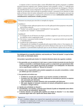 A resposta ao item a) encerrava talvez a maior dificuldade desta questão, porquanto o candidato
                     precisaria descartar respostas como “diminui sintomas (nariz tampado e coriza)” e “é indicado para
                     adultos e crianças maiores de 12 anos”, percebendo que essas informações não distinguem o Nasonex
                     dos antiinflamatórios nasais já disponíveis. Na resposta aos itens b) e c), o candidato contava com a
                     ajuda de um princípio muito praticado em gramática textual: a retomada de um referente já citado
                     pode ser feita por meio do mesmo substantivo ou de um substantivo mais abrangente, nunca por um
                     substantivo menos abrangente (a seqüência dos substantivos no texto é medicamento contra a rinite /
                     antiinflamatório, medicamento, remédio, produto).


      Exemplos        Chamamos sua atenção para estes dois os exemplos de resposta:
     de resposta
                      Candidato A
                      a) As vantagens seriam: aplicação apenas uma vez ao dia, aplicação de doses pequenas e não produ-
                         ção de efeitos colaterais.
                      b) “Produto” tem sentido mais geral e “antiinflamatório” mais específico.
                      c) As palavras são: “remédio” e “medicamento”.

                      Candidato B
                      a) As vantagens do uso de Nasonex em relação a produtos congêneres é que este não provoca efei-
                         tos colaterais, como o sangramento nasal.
                      b) Dos termos, o que possui sentido mais geral é “produto”, e o que possui sentido mais específico
                         é “antiinflamatório”.
                      c) As palavras são: medicamento e remédio.
                         O desempenho do Candidato B é prejudicado pela resposta dada ao item a). Essa resposta, em-
                         bora relativamente longa, é incompleta, pois não faz referência à dose (que no caso de Nasonex
                         é pequena) e à periodicidade de aplicação (que no caso de Nasonex é apenas uma vez por dia).

 Questão 2

                     Na embalagem de um aparelho eletrônico, você encontra um “Termo de Garantia” no qual se lêem,
                     entre outras, as informações abaixo:

                     Este produto é garantido pela Amelco S.A. Indústria Eletrônica dentro das seguintes condições:

                     1. Fica garantida, por um período de 6 (seis) meses a contar da data da emissão da nota fiscal de
                         venda ao consumidor, a substituição de peças, partes ou componentes que apresentarem defei-
                         tos de fabricação, exceto aqueles decorrentes de instalação e uso inadequado e em desacordo
                         com as especificações contidas no “Manual de Instruções”.

                     2. A Amelco não se responsabiliza pelos produtos agregados aos seus pelos consumidores, e ainda
                         por defeitos que esses causarem. (...)

                     3. Essa garantia será extinta caso:
                        • O defeito for causado pelo consumidor ou por terceiros estranhos ao fabricante;
                        • O produto tiver sido violado, alterado, adulterado ou consertado por pessoas ou empresas
                          não autorizadas pelo fabricante;
                        • Sejam interligados ao produto elementos não recomendados pelo fabricante;
                        • Não sejam seguidas as instruções constantes do manual, principalmente quanto à correta
                          instalação e voltagem elétrica.
                     a) Aponte uma contradição na cláusula 1.
                     b) Considerando o uso corrente, o pronome esses (cláusula 2) pode ser interpretado como referin-
                        do-se a mais de um antecedente. Aponte dois.
                     c) A terceira cláusula é em grande parte repetitiva em relação às cláusulas 1 e 2, mas sempre
                        acrescenta algum dado novo. Aponte dois desses dados novos.

 Resposta esperada    Esperava-se:
                      a) que o candidato redigisse uma resposta bem organizada mostrando que defeitos decorrentes de
                         instalação e uso inadequado e em desacordo com as especificações contidas no Manual de Instruções
                         não podem ser defeitos de fabricação;
                                                                                                                             v




50
 