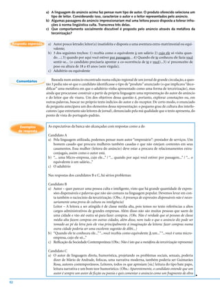 a) A linguagem do anúncio acima faz pensar num tipo de autor. O produto oferecido seleciona um
                        tipo de leitor. Considerando isso, caracterize o autor e o leitor representados pelo anúncio.
                     b) Algumas passagens do anúncio impressionariam mal uma leitora pouco disposta a tolerar infra-
                        ções à norma lingüística culta. Transcreva três delas.
                     c) Que comportamento socialmente discutível é proposto pelo anúncio através da metáfora da
                        terceirização?


 Resposta esperada    a) Autor pouco letrado; leitor(a) insatisfeita e disposta a uma aventura extra-matrimonial ou equi-
                         valente;
                      b) 3 dos seguintes trechos: 1) recebia como o equivalente à um salário 2) cujo ele só visita quan-
                         do…; 3) quando por aqui você estiver por passagem…4) Quando ele te conheceu ele fazia você
                         sentir-se... (o candidato precisaria apontar a co-ocorrência de te e você)...5) s/ preconceito de
                         peso ou altura de 18 a 45 anos (sem vírgula);
                      c) Adultério ou equivalente

     Comentários         Baseada num anúncio encontrado numa edição regional de um jornal de grande circulação, a ques-
                     tão 3 pedia não só que o candidato identificasse o tipo de “produto” anunciado (o que implicava “deco-
                     dificar” uma metáfora em que o adultério vinha apresentado como uma forma de terceirização), mas
                     ainda que procurasse construir a partir da própria linguagem uma representação do autor do anúncio
                     e do leitor que ele visava. Um dos objetivos dessa questão é, portanto, explorar conotações ou, em
                     outras palavras, buscar no próprio texto indícios do autor e do receptor. De certo modo, o enunciado
                     da pergunta antecipava um dos elementos dessa representação: o pequeno grau de cultura dos interlo-
                     cutores (que entretanto são leitores de jornal), denunciado pela má qualidade que o texto apresenta, do
                     ponto de vista do português-padrão.


       Exemplos       As expectativas da banca são alcançadas com respostas como a do
      de resposta
                      Candidato A
                      a) Pela linguagem utilizada, podemos pensar num autor “empresário”: prestador de serviços. Um
                         homem casado que procura mulheres também casadas e que não estejam contentes em seus
                         casamentos. Essa mulher (leitora do anúncio) deve estar a procura de relacionamentos extra-
                         conjugais, assim como o autor está.
                      b) “... uma Micro-empresa, cujo ele...” / “... quando por aqui você estiver por passagem...” / “... o
                         equivalente à um salário...”
                      c) O adultério

                      Nas respostas dos candidatos B e C, há sérios problemas:

                      Candidato B
                      a) Autor – quer parecer uma pessoa culta e inteligente, visto que há grande quantidade de expres-
                         sões dispensáveis e palavras que não são comuns na linguagem popular. Devemos levar em con-
                         ta também o raciocínio da terceirização. (Obs.: A presença de expressões dispensáveis não é neces-
                         sariamente uma prova de cultura ou inteligência)
                         Leitor – A leitora a ser atingida é de classe média alta, pois temos no texto referências a altos
                         cargos administrativos de grandes empresas. Além disso não são muitas pessoas que saem de
                         uma cidade e vão até outra só para fazer compras. (Obs. Não é verdade que só pessoas de classe
                         média alta fazem compras em outras cidades, além disso, nem tudo o que o anúncio diz pode ser
                         tomado ao pé da letra pois ele visa principalmente à imaginação da leitora: fazer compras numa
                         outra cidade poderia ser uma excelente sugestão de álibi...)
                      b) “Quando ele te conheceu ele...” “...você recebia como equivalente À um...” “...você é uma micro-
                         empresa, cujo ele só...”
                      c) Reificação da Sociedade Contemporânea (Obs.: Não é isto que a metáfora da terceirização representa)

                      Candidato C
                      a) O autor de linguagem direta, humorística, projetando os problemas sociais, sexuais, poderia
                         dizer de Mário de Andrade, fofocas, uma narrativa moderna, também poderia ser Guimarães
                         Rosa, autores contemporâneos. Leitores, todos os que apresiam [sic] leitura do tipo bate papo,
                         leitura narrativa e um bom teor humorístico. (Obs.: Aparentemente, o candidato entende que um
                         autor é sempre um autor de ficção ou poesia e quis comentar o anúncio como um fragmento de obra
                                                                                                                               v




52
 