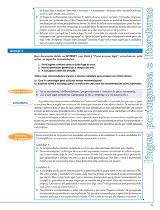 v




                                                                                                                                           língua portuguesa e literaturas
                           de ficção. Mas o anúncio é bem real, e seu autor – o anunciante – dá pistas sobre si próprio pelo que
                           escreve e pelo modo como escreve).
                        b) 1) Empresa multinacional como fêmea. 2) salário de sexo, amor e carinho. 3) Grandes empresas,
                           tercerize [sic] a mão de obra. (Obs. O enunciado da pergunta orienta no sentido de buscar no anúncio
                           inadequações de ordem principalmente formal. Ao invés de indicar essas inadequações (para isso bas-
                           taria transcrever os trechos em questão, o candidato falou de algumas metáforas de gosto discutível), ele
                           próprio cometeu um erro contra a norma culta, ao grafar tercerize em vez de terceirize.)
                        c) Relação extra conjugal [sic], onde a fuga do real, é mantida em segredo com aventuras extras
                           conjugais com “garotos de programas” ou “garotas”, para poder ter o imaginário mais perto do
                           real. (Obs. A resposta “relação extra-conjugal” bastaria. O que vem a mais sugere que o candidato
                           não conseguiu separar o essencial do acessório).

Questão 4

                    Num documento obtido na INTERNET, cujo título é “Como escrever legal”, encontram-se, entre
                    outras, as seguintes recomendações:

                          1. Evite lugares comuns como o diabo foge da cruz.
                          2. Nunca generalize: generalizar é sempre um erro.
                          3. A voz passiva deve ser evitada.

                    Todas essas recomendações seguem a mesma estratégia para produzir um efeito cômico.
                    a) Qual é a estratégia geral utilizada nessas recomendações?
                    b) Explicite como a estratégia geral se realiza em cada uma das recomendações acima transcritas.


Resposta esperada       a) Faz-se exatamente / deliberadamente / propositalmente o contrário do que se recomenda;
                        b) Usa-se um lugar comum em 1, generaliza-se em 2 e emprega-se a voz passiva em 3.

                         A questão 4 apresentava aos candidatos três “máximas” contendo recomendações para quem quei-
  Comentários
                    ra escrever bem, e explicitava tratar-se de frases que visavam a um efeito cômico. O enunciado da
                    questão alertava para o fato de que, apesar de suas diferenças, as três máximas tiravam seu caráter
                    cômico de um mesmo procedimento, e pedia que esse procedimento fosse explicitado em dois níveis
                    de abstração: caso a caso (item b) e em termos gerais (item a).
                         As máximas jogam, evidentemente, com a oposição entre aquilo que recomendam e aquilo que elas
                    fazem ou, em outras palavras, elas fazem exatamente aquilo que recomendam evitar. Para responder, o
                    candidato precisaria perceber que as três máximas instauram um paradoxo, desde que sejam aplicadas
                    a si próprias.


    Exemplos            Como exemplos de respostas bem sucedidas, selecionamos a do candidato A; as dos candidatos B e
   de resposta          C exemplificam, ao contrário, uma resolução equivocada, a evitar.

                        Candidato A
                        a) As recomendações contêm justamente os erros que elas informam deverem ser evitados.
                        b) Na recomendação 1, é dito que deve-se evitar expressões comuns, no entanto se utiliza a expres-
                           são “como o diabo foge da cruz”, muito comum. O item 2 recomenda não generalizar, porém diz
                           que “generalizar é sempre um erro”, o que é uma generalização. Por fim, o item 3 recomenda
                           evitar o uso da voz passiva, mas a frase deste item está escrita na voz passiva.

                        Candidato B
                        a) A estratégia usada nas recomendações foi a generalizada na qual o autor tratou do assunto (Obs.
                           Em certo sentido, o candidato tem razão: cada máxima precisa ser avaliada à luz da recomendação
                           que ela faz. Mas o importante aqui é que as máximas transgridem suas próprias recomendações: por
                           exemplo 2., generaliza ao mesmo tempo que recomenda não generalizar. Para não contradizer-se a si
                           própria, 2 precisaria não generalizar, e então seria algo como “evite generalizar, pois generalizando
                           você corre o risco de cometer erros”).
                        b) Na primeira recomendação, o autor não explicou o que seria “lugares comuns”. Já na segunda
                           recomendação, generalizou a sua explicação. Na terceira recomendação, o autor não forneceu os
                           motivos para que a voz passiva fosse evitada. (Obs. A não ser no que diz respeito à máxima 2., o
                                                                                                                                       v




                                                                                                                                                             53
 