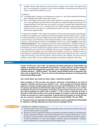 v
                            candidato discutiu algo totalmente irrelevante para a pergunta. Que motivos teria alguém para
                            fazer as recomendações em questão? O único motivo está dado no enunciado: fazer um pouco de
                            humor a respeito da atividade de escrever).

                         Candidato C
                         a) A estratégia geral é alcançar os homossexuais, os gays; etc., que sofrem grande discriminação
                            pela sociedade, produzindo assim o efeito cômico.
                         b) Na 1ª, evitar lugares comuns, pois “todo mundo” pode lhe ver, perceber, opinar, discriminar, etc.
                            no 2º, nunca generalizar, pois dessa forma você pode estar comprometendo outras pessoas ou se
                            comprometendo de uma forma que nem mesmo você queria, causando falsas impressões, por
                            exemplo inimizades etc; no 3º , a voz passiva deve ser evitada, relatando o comportamento sexual,
                            onde há um ativo e um passivo, e onde geralmente quem leva a pior, é mais discriminado, é o
                            passivo (que “aguenta” tudo).

                         A resposta do candidato C não é apenas uma resposta errada, é uma resposta equivocada. Ela parte
                         do equívoco de imaginar que a pergunta escondia uma segunda intenção, maliciosa, que o candida-
                         to deveria adivinhar, e que seria a explicação de tudo. Juntando talvez elementos como a indicação
                         (correta) de que as três máximas visavam efeito humorístico, a idéia (errada) de que se faz humor
                         sempre às custas de alguma minoria, a possibilidade (real) de usar a palavra passivo na expressão
                         homossexual passivo, e uma concepção (parcial) das funções da Internet, o candidato construiu a
                         interpretação inteiramente estapafúrdia segundo a qual as três máximas falavam de gays. Surpreen-
                         dentemente, esse tipo de resposta não aconteceu apenas em uns poucos casos isolados, e isso pode
                         estar indicando que uma parte dos candidatos que procuram o Vestibular Unicamp encaram as
                         questões da prova de língua como uma seqüência de adivinhas (de fato, nas adivinhas é uma ou
                         outra palavra, considerada isoladamente, que nos põe na pista certa). Voltemos ao início: a prova de
                         língua da Unicamp é uma prova de leitura e não um exercício de “viajação”. Um pouco mais de
                         atenção ao que é dado e ao que é pedido nas perguntas evita equívocos grosseiros desse tipo.

 Questão 5

                     O texto “O FMI vem aí. Viva o FMI”, do articulista Luiz Nassif, publicado na revista ÍCARO, está
                     redigido no português culto característico do jornalismo, e contém, inclusive, um bom número de
                     expressões típicas da linguagem dos economistas, como “desequilíbrio conjuntural”, “royalties”,
                     “produtos primários”, “política cambial”. No entanto, contém também termos ou expressões infor-
                     mais, como na seguinte frase: “Há um ou outro caso de mudanças estruturais no mundo que deixa
                     os países com a broxa na mão”.

                     Leia o trecho abaixo, que é parte do mesmo artigo, e responda às questões:

                     Países já chegam ao FMI com todos esses impasses, denotando a incapacidade de suas elites de
                     chegarem a fórmulas consensuais para enfrentar a crise - mesmo porque essas fórmulas implicam
                     prejuízos aos interesses de alguns grupos poderosos. Aí a burocracia do FMI deita e rola. Há, em geral,
                     economistas especializados em determinadas regiões do globo. Mas, na maioria das vezes, as fórmu-
                     las aplicadas aos países são homogêneas, burocráticas, de quem está por cima da carne-seca e não
                     quer saber de limitações de ordem social ou política. (...) Sem os recursos adicionais do Fundo, a
                     travessia de 1999 seria um inferno, com as reservas cambiais se esvaindo e o país sendo obrigado ou
                     a fechar sua economia ou a entrar em parafuso. O desafio maior será produzir um acordo que obri-
                     gue, sim, o governo e Congresso a acelerarem as reformas essenciais (ÍCARO, 170, out. 1998).
                     a) Transcreva outras três expressões do trecho que tenham a mesma característica de informalidade.
                     b) Substitua as referidas expressões por outras, típicas da linguagem formal.


 Resposta esperada       Considerou-se completa a resposta que
                         a) apresentava pelo menos três das seguintes expressões: deita e rola; está por cima da carne seca;
                            seria um inferno; entrar em parafuso.
                         b) Apresentava duas das seguintes paráfrases ou paráfrases equivalentes (desde que não fossem elas
                            próprias expressões informais, e que fossem compatíveis com o caráter culto do texto): 1) faz o
                            que quer; 2) de quem manda / não tem problemas; 3) (a travessia de 99 seria) dramática, doloro-
                            sa, cheia de problemas; 4) o país seria obrigado a enfrentar numerosos problemas / situações
                            muito problemáticas; (a economia do) país ficaria imprevisível.


54
 