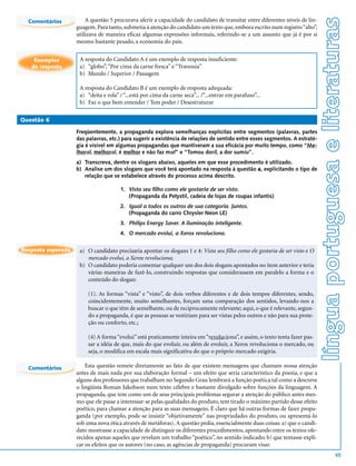 língua portuguesa e literaturas
  Comentários           A questão 5 procurava aferir a capacidade do candidato de transitar entre diferentes níveis de lin-
                    guagem. Para tanto, submetia à atenção do candidato um texto que, embora escrito num registro “alto”,
                    utilizava de maneira eficaz algumas expressões informais, referindo-se a um assunto que já é por si
                    mesmo bastante pesado, a economia do país.


    Exemplos         A resposta do Candidato A é um exemplo de resposta insuficiente:
   de resposta       a) “globo”, “Por cima da carne fresca” e “Travessia”
                     b) Mundo / Superior / Passagem

                     A resposta do Candidato B é um exemplo de resposta adequada:
                     a) “deita e rola” / “...está por cima da carne seca”... /“...entrar em parafuso”...
                     b) Faz o que bem entender / Tem poder / Desestruturar

Questão 6

                    Freqüentemente, a propaganda explora semelhanças explícitas entre segmentos (palavras, partes
                    das palavras, etc.) para sugerir a existência de relações de sentido entre esses segmentos. A estraté-
                    gia é visível em algumas propagandas que mantiveram a sua eficácia por muito tempo, como “Me-
                    lhoral, melhoral, é melhor e não faz mal” e “Tomou doril, a dor sumiu”.
                    a) Transcreva, dentre os slogans abaixo, aqueles em que esse procedimento é utilizado.
                    b) Analise um dos slogans que você terá apontado na resposta à questão a, explicitando o tipo de
                       relação que se estabelece através do processo acima descrito.

                                       1. Vista seu filho como ele gostaria de ser visto.
                                          (Propaganda da Petystil, cadeia de lojas de roupas infantis)
                                       2. Igual a todos os outros de sua categoria. Juntos.
                                          (Propaganda do carro Chrysler Neon LE)
                                       3. Philips Energy Saver. A iluminação inteligente.
                                       4. O mercado evolui, a Xerox revoluciona.

Resposta esperada    a) O candidato precisaria apontar os slogans 1 e 4: Vista seu filho como ele gostaria de ser visto e O
                        mercado evolui, a Xerox revoluciona;
                     b) O candidato poderia comentar qualquer um dos dois slogans apontados no item anterior e teria
                        várias maneiras de fazê-lo, construindo respostas que considerassem em paralelo a forma e o
                        conteúdo do slogan:

                         (1). As formas “vista” e “visto”, de dois verbos diferentes e de dois tempos diferentes, sendo,
                         coincidentemente, muito semelhantes, forçam uma comparação dos sentidos, levando-nos a
                         buscar o que têm de semelhante, ou de reciprocamente relevante; aqui, o que é relevante, segun-
                         do a propaganda, é que as pessoas se vestiriam para ser vistas pelos outros e não para sua prote-
                         ção ou conforto, etc.;

                         (4) A forma “evolui” está praticamente inteira em “revoluciona”, e assim, o texto tenta fazer pas-
                         sar a idéia de que, mais do que evoluir, ou além de evoluir, a Xerox revoluciona o mercado, ou
                         seja, o modifica em escala mais significativa do que o próprio mercado exigiria.

  Comentários           Esta questão remete diretamente ao fato de que existem mensagens que chamam nossa atenção
                    antes de mais nada por sua elaboração formal – um efeito que seria característico da poesia, e que a
                    alguns dos professores que trabalham no Segundo Grau lembrará a função poética tal como a descreve
                    o lingüista Roman Jakobson num texto célebre e bastante divulgado sobre funções da linguagem. A
                    propaganda, que tem como um de seus principais problemas segurar a atenção do público antes mes-
                    mo que ele passe a interessar-se pelas qualidades do produto, tem tirado o máximo partido desse efeito
                    poético, para chamar a atenção para as suas mensagens. É claro que há outras formas de fazer propa-
                    ganda (por exemplo, pode-se insistir “objetivamente” nas propriedades do produto, ou apresentá-lo
                    sob uma nova ótica através de metáforas). A questão pedia, essencialmente duas coisas: a) que o candi-
                    dato mostrasse a capacidade de distinguir os diferentes procedimentos, apontando entre os textos ofe-
                    recidos apenas aqueles que revelam um trabalho “poético”, no sentido indicado; b) que tentasse expli-
                    car os efeitos que os autores (no caso, as agências de propaganda) procuram visar.
                                                                                                                                                55
 