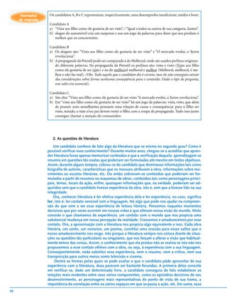 Exemplos      Os candidatos A, B e C representam, respectivamente, uma desempenho insuficiente, médio e bom:
     de resposta
                    Candidato A
                    a) “Vista seu filho como ele gostaria de ser visto”. / “Igual a todos os outros de sua categoria. Juntos”.
                    b) slogan do automóvel cria um suspense e usa um jogo de palavras para dizer que seu produto é
                       melhor que os concorrentes.

                    Candidato B
                    a) Os slogans são: “Vista seu filho como ele gostaria de ser visto” e “O mercado evolui, o Xerox
                       revoluciona”.
                    b) A propaganda da Petystil pode ser comparada à do Melhoral, onde são usados prefixos originan-
                       do diferente palavras. Na propaganda da Petystil os prefixos são: vista e visto (Vista seu filho
                       como ele gostaria de ser visto) e na do melhoral melhoral e melhor (Melhoral, melhoral, é me-
                       lhor e não faz mal). (Obs. Tudo aquilo que o candidato diz é correto, mas ele não conseguiu extrair
                       das considerações sobre forma nenhuma conseqüência para o conteúdo. Dado o tipo de pergunta,
                       esse salto era essencial).

                    Candidato C
                    a) São eles: “Vista seu filho como ele gostaria de ser visto “A mercado evolui, a Xerox revoluciona”.
                    b) Em “vista seu filho como ele gostaria de ser visto” há um jogo de palavras: vista, visto, que além
                       de possuir sons semelhantes possuem uma relação de causa e consequência: para o filho ser
                       visto, notado, a mãe e/ou pai devem vestir o filho com a roupa da propaganda. Tudo isso junto
                       consegue chamar a atenção do consumidor.




                      2. As questões de literatura

                       Um candidato conhece de fato algo da literatura que se ensina no segundo grau? Como é
                   possível verificar esse conhecimento? Durante muitos anos, chegou-se a acreditar que apren-
                   der literatura fosse apenas memorizar conteúdos e que a verificação daquela aprendizagem se
                   resumia em questões tão exatas que poderiam ser formuladas até mesmo em testes objetivos.
                   Assim, durante alguns tempos, cobrou-se do candidato que dominasse informações tais como
                   biografia de autores, características que os manuais atribuíam à obra, informações sobre mo-
                   vimentos ou escolas literárias, etc. Ou então cobravam-se conteúdos que poderiam ser for-
                   mulados a partir de resumos ou esquemas de obras, conteúdos tais como personagens princi-
                   pais, temas, locais da ação, enfim, quaisquer informações que, na verdade, poderiam ser ad-
                   quiridos sem que o candidato tivesse experiência da obra, isto é, sem que a tivesse lido na sua
                   integridade.
                       Ora, conhecer literatura é ter efetiva experiência dela e ter experiência, no caso, significa
                   ler, isto é, ter contato sensível com a linguagem. Há algo que pode nos ajudar na compreen-
                   são do que vem a ser essa experiência de leitura literária. Pensemos naqueles momentos
                   decisivos que por vezes ocorrem em nossas vidas e que alteram nossa visão do mundo. Nisto
                   consiste o que chamamos de experiência: um contato com o mundo que nos propicia uma
                   substancial mudança em nossa percepção da realidade. Crescemos e amadurecemos por esse
                   contato. Ora, a aproximação com a literatura nos propicia algo equivalente a isso. Cada obra
                   literária, um conto, um romance, um poema, constitui uma ocasião para esses saltos que o
                   nosso amadurecimento nos exige. Isto porque a literatura sempre nos coloca diante de situa-
                   ções ou questões tão particulares ou singulares, que nos forçam a alterar a visão que habitual-
                   mente temos das coisas. Assim, o conhecimento que ela produz não se realiza se nós não nos
                   propusermos a esse contato efetivo com a obra, ou seja, à experiência com a sua linguagem.
                   Conseqüentemente, nada substitui essa experiência, nem o resumo, nem a crítica, nem sua
                   transposição para outros meios como televisão e cinema.
                        Dentre as formas pelas quais se pode avaliar o que o candidato pôde aproveitar de sua
                   experiência com a literatura, duas parecem ser bastante fecundas. A primeira delas consiste
                   em verificar se, dado um determinado livro, o candidato conseguiu de fato estabelecer as
                   relações mais evidentes entre seus vários componentes, como os episódios decisivos de seu
                   desenvolvimento, as personagens mais representativas do ponto de vista de sua trama, a
                   importância da correlação entre os vários espaços em que se passa a ação, etc. Em suma, essa
56
 
