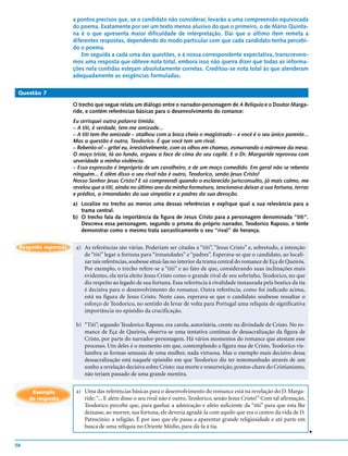 a pontos precisos que, se o candidato não considerar, levarão a uma compreensão equivocada
                     do poema. Exatamente por ser um texto menos alusivo do que o primeiro, o de Mário Quinta-
                     na é o que apresenta maior dificuldade de interpretação. Daí que o último item remeta a
                     diferentes respostas, dependendo do modo particular com que cada candidato tenha percebi-
                     do o poema.
                        Em seguida a cada uma das questões, e à nossa correspondente expectativa, transcrevere-
                     mos uma resposta que obteve nota total, embora isso não queira dizer que todas as informa-
                     ções nela contidas estejam absolutamente corretas. Creditou-se nota total às que atenderam
                     adequadamente as exigências formuladas.

 Questão 7

                     O trecho que segue relata um diálogo entre o narrador-personagem de A Relíquia e o Doutor Marga-
                     ride, e contém referências básicas para o desenvolvimento do romance:
                     Eu arrisquei outra palavra tímida.
                     – A titi, é verdade, tem-me amizade...
                     – A titi tem-lhe amizade – atalhou com a boca cheia o magistrado – e você é o seu único parente...
                     Mas a questão é outra, Teodorico. É que você tem um rival.
                     – Rebento-o! – gritei eu, irresistivelmente, com os olhos em chamas, esmurrando o mármore da mesa.
                     O moço triste, lá ao fundo, ergueu a face de cima do seu capilé. E o Dr. Margaride reprovou com
                     severidade a minha violência.
                     – Essa expressão é imprópria de um cavalheiro, e de um moço comedido. Em geral não se rebenta
                     ninguém... E além disso o seu rival não é outro, Teodorico, senão Jesus Cristo!
                     Nosso Senhor Jesus Cristo? E só compreendi quando o esclarecido jurisconsulto, já mais calmo, me
                     revelou que a titi, ainda no último ano da minha formatura, tencionava deixar a sua fortuna, terras
                     e prédios, a irmandades da sua simpatia e a padres da sua devoção.
                     a) Localize no trecho ao menos uma dessas referências e explique qual a sua relevância para a
                        trama central.
                     b) O trecho fala da importância da figura de Jesus Cristo para a personagem denominada “titi”.
                        Descreva essa personagem, segundo o prisma do próprio narrador, Teodorico Raposo, e tente
                        demonstrar como o mesmo trata sarcasticamente o seu “rival” de herança.


 Resposta esperada    a) As referências são várias. Poderiam ser citadas a “titi”, “Jesus Cristo” e, sobretudo, a intenção
                         de “titi” legar a fortuna para “irmandades” e “padres”. Esperava-se que o candidato, ao locali-
                         zar tais referências, soubesse situá-las no interior da trama central do romance de Eça de Queirós.
                         Por exemplo, o trecho refere-se a “titi” e ao fato de que, considerando suas inclinações mais
                         evidentes, ela teria eleito Jesus Cristo como o grande rival de seu sobrinho, Teodorico, no que
                         diz respeito ao legado de sua fortuna. Essa referência à rivalidade instaurada pela beatice da tia
                         é decisiva para o desenvolvimento do romance. Outra referência, como foi indicado acima,
                         está na figura de Jesus Cristo. Neste caso, esperava-se que o candidato soubesse ressaltar o
                         esforço de Teodorico, no sentido de levar de volta para Portugal uma relíquia de significativa
                         importância no episódio da crucificação.

                      b) “Titi”, segundo Teodorico Raposo, era carola, autoritária, crente na divindade de Cristo. No ro-
                         mance de Eça de Queirós, observa-se uma tentativa contínua de dessacralização da figura de
                         Cristo, por parte do narrador-personagem. Há vários momentos do romance que atestam esse
                         processo. Um deles é o momento em que, contemplando a figura nua de Cristo, Teodorico vis-
                         lumbra as formas sensuais de uma mulher, nada virtuosa. Mas o exemplo mais decisivo dessa
                         dessacralização está naquele episódio em que Teodorico diz ter testemunhado através de um
                         sonho a revelação decisiva sobre Cristo: sua morte e ressurreição, pontos-chave do Cristianismo,
                         não teriam passado de uma grande mentira.


      Exemplo         a) Uma das referências básicas para o desenvolvimento do romance está na revelação do D. Marga-
     de resposta         ride: “... E além disso o seu rival não é outro, Teodorico, senão Jesus Cristo!” Com tal afirmação,
                         Teodorico percebe que, para ganhar a admiração e afeto suficiente da “titi” para que esta lhe
                         deixasse, ao morrer, sua fortuna, ele deveria agradá-la com aquilo que era o centro da vida de D.
                         Patrocínio: a religião. É por isso que ele passa a aparentar grande religiosidade e até parte em
                         busca de uma relíquia no Oriente Médio, para dá-la à tia.
                                                                                                                               v




58
 