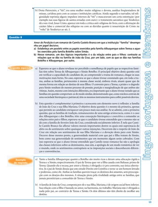 v




                                                                                                                                 língua portuguesa e literaturas
                        b) Dona Patrocínio, a “titi”, era uma mulher muito religiosa e devota, assídua freqüentadora de
                           missas, caridosa para com as causas e instituições católicas. Ainda segundo o narrador, tal reli-
                           giosidade reprimia alguns impulsos internos da “titi” e mascaravam um certa ostentação (por
                           exemplo nas suas figuras de santos ornadas com ouro): o tratamento sarcástico que Teodorico
                           dá a seu rival, Jesus Cristo, aparece em toda a crítica anti-religiosa do livro, com a afirmação do
                           caráter falso e comercial das relíquias ou com as dúvidas quanto à ressurreição de Cristo na
                           “volta” de Teodorico ao séc. I.

Questão 8

                    Amor de Perdição é um romance de Camilo Castelo Branco em que a instituição “família” desempe-
                    nha um papel decisivo.
                    a) Estabeleça um paralelo entre os papéis exercidos pela família Albuquerque sobre Teresa e aque-
                       les exercidos pela família Botelho sobre Simão.
                    b) Nesse romance, um dos tópicos importantes é o da relação entre pais e filhos: contraste as
                       relações que se dão na família de João da Cruz, por um lado, com as que se dão nas famílias
                       Botelho e Albuquerque, por outro.

Resposta esperada       a) Esperava-se que o aluno revelasse ter percebido a semelhança de papéis que as respectivas famí-
                           lias têm sobre Teresa de Albuquerque e Simão Botelho. O principal objetivo desta questão está
                           em verificar a capacidade do candidato de, ao compreender a trama do romance, chegar às suas
                           motivações mais fortes. No caso, esperava-se que o aluno tivesse constatado que, em toda a tra-
                           ma, ambas as famílias, pertencentes à mesma classe social, embora rivais, atuam quase que da
                           mesma forma em relação ao destino de seus filhos. O convento para a Teresa, a prisão e o degredo
                           para Simão resultam do mesmo processo de pressão, punição e marginalização de que ambos são
                           vítimas. Assim, mesmo com intenções diferentes, era importante que o aluno tivesse notado que as
                           famílias em questão comportam-se de modo similar, demonstrando que, como núcleos centrais de
                           uma sociedade hierárquica e patriarcal, têm os mesmos instrumentos para coibir possíveis desvios.

                        b) Esta questão é complementar à primeira e acrescenta um elemento novo à reflexão: a família
                           de João da Cruz e sua filha Mariana. O objetivo desta questão é o mesmo da primeira, apenas
                           que permite ao candidato enriquecer um pouco mais sua análise. Se se admite, com a primeira
                           questão, que as famílias de tradição, remanescentes de uma antiga aristocracia, como é o caso
                           dos Albuquerque e dos Botelho, têm uma concepção hierárquica e coercitiva a comandar as
                           relações entre pais e filhos, esperava-se que o candidato tivesse entendido que o mesmo não se
                           dá com a família do ferreiro João da Cruz, considerada socialmente inferior. É nela que Cami-
                           lo Castelo Branco faz aflorar valores morais importantes dentre os quais está supremacia do
                           afeto ou do sentimento sobre quaisquer outras injunções. Decorrem daí o respeito de João da
                           Cruz em relação aos sentimentos de sua filha Mariana e a devoção desta para com Simão.
                           Decorre desse mesmo ponto, a generosidade material com que pai e filha tratam de Simão,
                           bem como sua generosidade de sentimentos que em momento algum serão cobrados. Com
                           isso esperava-se que o aluno tivesse entendido que Camilo nesse romance faz não a apologia
                           das classes inferiores sobre as dominantes, mas sim, a apologia de um modo romântico de ver
                           o mundo, onde os sentimentos contrapõem-se às imposições sociais e desconhecem diferen-
                           ças e conveniências.


    Exemplo             a) Tanto a família Albuquerque quanto a Botelho são muito ricas e deram uma educação rígida a
   de resposta             Teresa e a Simão, respectivamente. O pai de Teresa quer ver a filha casada com Baltasar, primo de
                           Teresa. Quando ela o recusa, por amor a Simão, é obrigada a ir pro convento, sua única alterna-
                           tiva. Já o pai de Simão deseja que este estude Direito em Coimbra e torne-se um homem letrado
                           e poderoso, como ele. Ambas as famílias querem traçar os destinos dos amantes, sem preocupa-
                           ção com os desejos dos mesmos. A situação piora pela rivalidade antiga entre as famílias, que
                           jamais permitiriam a comunhão de Teresa e Simão.

                        b) A família de João da Cruz, composta por ele e sua filha, Mariana, é de origem social bem inferior.
                           Sua relação com a filha é baseada no amor, na harmonia, no trabalho. Mariana não é obrigada a
                           nada pelo pai, ao contrário de Teresa e Simão. Os dois últimos não têm direito de escolher seu
                           destino.

                                                                                                                                                   59
 