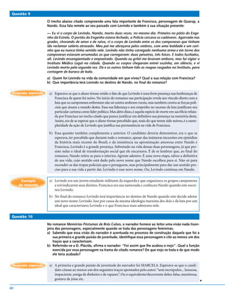 Questão 9

                     O trecho abaixo citado compreende uma fala importante de Francisca, personagem de Quarup, a
                     Nando. Essa fala remete ao seu passado com Levindo e também à sua situação presente:

                     — Eu vi o corpo de Levindo, Nando, morto duas vezes, no mesmo dia. Primeiro no pátio do Enge-
                     nho da Estrela. O portão do Engenho estava fechado, a Polícia cercava os cadáveres. Agarrada nas
                     grades, chorando de amor e de raiva, vi o corpo de Levindo entre os dos camponeses que tinham
                     ido reclamar salário atrasado. Meu pai me abraçava pelos ombros, com uma lealdade e um cari-
                     nho que eu nunca tinha sentido nele. Levindo não tinha carregado nenhuma arma e em torno dos
                     camponeses estavam arrumadas as que carregavam: duas peixeiras, três foices. E todos fuzilados,
                     ali. Levindo ensangüentado e empoeirado. Quando eu gritei me levaram embora, mas fui vigiar o
                     Instituto Médico Legal na cidade. Quando os corpos chegaram entrei sozinha, em silêncio, e vi
                     Levindo morto pela segunda vez. Ele e os outros tinham tido as roupas rasgadas no Instituto, para
                     contagem de buraco de bala.
                     a) Quem foi Levindo na vida da comunidade em que viveu? Qual a sua relação com Francisca?
                     b) Que importância terá Levindo no destino de Nando, no final do romance?

 Resposta esperada    a) Esperava-se que o aluno tivesse retido o fato de que Levindo é uma forte presença nas lembranças de
                         Francisca de quem foi noivo. No início do romance sua participação revela seu vínculo direto com a
                         luta que os camponeses enfrentam não só contra senhores rurais, mas também contra as forças poli-
                         ciais que atuam a mando destes. Essa sua liderança e seu empenho no sucesso da luta justificam seu
                         particular carisma como líder político. Mas além disso, é aquela espécie de morte em sacrifício relata-
                         da por Francisca no trecho citado que parece justificar em definitivo sua presença na memória desta.
                         Assim, era de se esperar que o aluno tivesse percebido que, mais do que terem sido noivos, é a exem-
                         plaridade da ação de Levindo que justifica sua permanência na vida de Francisca.

                      b) Essa questão também complementa a anterior. O candidato deveria demonstrar, era o que se
                         esperava, ter percebido que durante todo o romance, apesar das inúmeras incursões em episódios
                         da história mais recente do Brasil, e da insistência na aproximação amorosa entre Nando e
                         Francisca, Levindo é a grande presença. Sobretudo na vida dessas duas personagens, já que per-
                         siste nelas o ideal de transformação social que ele encarnava. É de se lembrar que, ao final do
                         romance, Nando retira-se para o interior, Agreste adentro. É uma nova etapa, talvez a definitiva
                         de sua vida, cujo sentido está dado pelo novo nome que Nando escolheu para si. Não só para
                         esconder-se das tropas policiais que o perseguem, mas principalmente para dar um sentido pre-
                         ciso para a sua vida a partir daí. Levindo é esse novo nome. Ou, Levindo continua em Nando.


      Exemplo         a) Levindo era um jovem estudante militante da esquerda e que organizava os grupos camponeses
     de resposta         a reivindicarem seus direitos. Francisca era sua namorada e conheceu Nando quando este socor-
                         reu Levindo.
                      b) No final do romance Levindo terá importância no destino de Nando quando este decide adotar
                         um novo nome: Levindo. Isso por causa da mesma ideologia marxista dos dois e da luta por um
                         ideal que caracterizava Levindo e o que Francisca mais admirava nele.

 Questão 10

                     No romance Memórias Póstumas de Brás Cubas, o narrador fornece ao leitor uma visão nada lison-
                     jeira das personagens, especialmente quando se trata das personagens femininas.
                     a) Sabendo que essa visão do narrador é acentuada no processo de construção daquela que foi a
                         sua primeira e grande paixão de juventude, identifique essa personagem e cite ao menos um dos
                         traços que a caracterizam.
                     b) Referindo-se a D. Plácida, afirma o narrador: “Foi assim que lhe acabou o nojo”. Qual a função
                         exercida por essa personagem na trama do citado romance? De que nojo se trata e de que modo
                         ele teria acabado?


 Resposta esperada    a) A primeira e grande paixão de juventude do narrador foi MARCELA. Esperava-se que o candi-
                         dato citasse ao menos um dos seguintes traços apontados pelo autor: “sem escrúpulos... luxuosa,
                         impaciente, amiga de dinheiro e de rapazes”. Ou o equivalente/decorrente deles: falsa, mentirosa,
                         gostava de jóias etc.
                                                                                                                                   v




60
 
