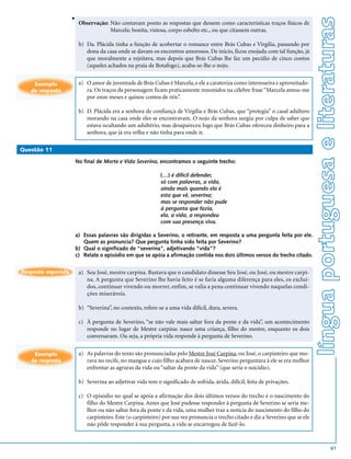 v




                                                                                                                                 língua portuguesa e literaturas
                        Observação: Não contavam ponto as respostas que dessem como características traços físicos de
                                    Marcela: bonita, vistosa, corpo esbelto etc., ou que citassem outras.

                        b) Da. Plácida tinha a função de acobertar o romance entre Brás Cubas e Virgília, passando por
                           dona da casa onde se davam os encontros amorosos. De início, ficou enojada com tal função, já
                           que moralmente a rejeitava, mas depois que Brás Cubas lhe faz um pecúlio de cinco contos
                           (aqueles achados na praia de Botafogo), acaba-se-lhe o nojo.


    Exemplo             a) O amor de juventude de Brás Cubas é Marcela, e ele a carateriza como interesseira e aproveitado-
   de resposta             ra. Os traços da personagem ficam praticamente resumidos na célebre frase “Marcela amou-me
                           por onze meses e quinze contos de réis”.

                        b) D. Plácida era a senhora de confiança de Virgília e Brás Cubas, que “protegia” o casal adúltero
                           morando na casa onde eles se encontravam. O nojo da senhora surgiu por culpa de saber que
                           estava ocultando um adultério, mas desapareceu logo que Brás Cubas ofereceu dinheiro para a
                           senhora, que já era velha e não tinha para onde ir.

Questão 11

                    No final de Morte e Vida Severina, encontramos o seguinte trecho:

                                                            (…) é difícil defender,
                                                            só com palavras, a vida,
                                                            ainda mais quando ela é
                                                            esta que vê, severina;
                                                            mas se responder não pude
                                                            à pergunta que fazia,
                                                            ela, a vida, a respondeu
                                                            com sua presença viva.

                    a) Essas palavras são dirigidas a Severino, o retirante, em resposta a uma pergunta feita por ele.
                       Quem as pronuncia? Que pergunta tinha sido feita por Severino?
                    b) Qual o significado de “severina”, adjetivando “vida”?
                    c) Relate o episódio em que se apóia a afirmação contida nos dois últimos versos do trecho citado.


Resposta esperada       a) Seu José, mestre carpina. Bastava que o candidato dissesse Seu José, ou José, ou mestre carpi-
                           na. A pergunta que Severino lhe havia feito é se faria alguma diferença para eles, os excluí-
                           dos, continuar vivendo ou morrer, enfim, se valia a pena continuar vivendo naquelas condi-
                           ções miseráveis.

                        b) “Severina”, no contexto, refere-se a uma vida difícil, dura, severa.

                        c) À pergunta de Severino, “se não vale mais saltar fora da ponte e da vida”, um acontecimento
                           responde no lugar de Mestre carpina: nasce uma criança, filho do mestre, enquanto os dois
                           conversavam. Ou seja, a própria vida responde à pergunta de Severino.


    Exemplo             a) As palavras do texto são pronunciadas pelo Mestre José Carpina, ou José, o carpinteiro que mo-
   de resposta             rava no recife, no mangue e cujo filho acabara de nascer. Severino perguntara à ele se era melhor
                           enfrentar as agruras da vida ou “saltar da ponte da vida” (que seria o suicídio).

                        b) Severina ao adjetivar vida tem o significado de sofrida, árida, difícil, feita de privações.

                        c) O episódio no qual se apóia a afirmação dos dois últimos versos do trecho é o nascimento do
                           filho do Mestre Carpina. Antes que José pudesse responder à pergunta de Severino se seria me-
                           lhor ou não saltar fora da ponte e da vida, uma mulher traz a notícia do nascimento do filho do
                           carpinteiro. Este (o carpinteiro) por sua vez pronuncia o trecho citado e diz a Severino que se ele
                           não pôde responder à sua pergunta, a vida se encarregou de fazê-lo.



                                                                                                                                                   61
 