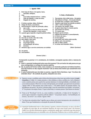 Questão 12

                                          I. Agosto 1964

                     1. Entre lojas de flores e de sapatos, bares,
                     2.     mercados, butiques,
                     3. viajo                                                                   II. Data e Dedicatória
                     4.     num ônibus Estrada de Ferro – Leblon.
                     5.     Volto do trabalho, a noite em meio,                    1.    Teus poemas, não os date nunca... Um poema
                     6.     fatigado de mentiras.                                  2.    Não pertence ao Tempo ... Em seu país estranho
                                                                                   3.    Se existe hora, é sempre a hora extrema
                     7.    O ônibus sacoleja. Adeus, Rimbaud,                      4.    Quando o anjo Azrael nos estende ao sedento
                     8.    relógio de lilases, concretismo,                        5.    Lábio o cálice inextinguível...
                     9.    neoconcretismo, ficções da juventude, adeus,            6.    Um poema é de sempre, Poeta:
                     10.       que a vida                                          7.    O que tu fazes hoje é o mesmo poema
                     11.       eu a compro à vista aos donos do mundo.             8.    Que fizeste em menino,
                     12.       Ao peso dos impostos, o verso sufoca,               9.    É o mesmo que,
                     13.   a poesia agora responde a inquérito policial-militar.   10.   Depois que tu te fores,
                                                                                   11.   Alguém lerá baixinho e comovidamente,
                     14.     Digo adeus à ilusão                                   12.   A vivê-lo de novo...
                     15. mas não ao mundo. Mas não à vida,                         13.   A esse alguém,
                     16. meu reduto e meu reino.                                   14.   Que talvez nem tenha ainda nascido,
                     17.     Do salário injusto,                                   15.   Dedica, pois, teus poemas.
                     18.     da punição injusta,                                   16.   Não os dates, porém:
                     19.     da humilhação, da tortura,                            17.   As almas não entendem disso...
                     20.     do terror,
                     21. retiramos algo e com ele construímos um artefato                                           (Mário Quintana)

                     22. um poema
                     23. uma bandeira

                                                     (Ferreira Gullar )


                     Comparando os poemas I e II, constatamos, de imediato, concepções opostas sobre a natureza da
                     poesia.
                     a) Qual é a oposição fundamental entre esses dois poemas? Cite um trecho de cada poema em que
                        essa contraposição se verifique de maneira explícita.
                     b) Há, no poema de Ferreira Gullar, claras alusões a um momento particular da história brasileira.
                        Que fato histórico se deu naquele momento? Cite ao menos dois trechos que caracterizem esse
                        momento.
                     c) A razão fundamental para não datar os poemas, segundo Mário Quintana, é que “As almas não
                        entendem disso”. No contexto do poema, interprete esse verso.

 Resposta esperada    a) Esperava-se que o candidato, após a leitura dos dois poemas, observasse que ambos tratam da maté-
                         ria poética: se Gullar vê o tempo presente, a vida cotidiana, os fatos, a política etc. (sob a ditadura)
                         como a matéria-prima com a qual se faz a poesia, Quintana vê a intemporalidade, a eternidade como
                         a sua essência mesma. Observem-se essas contraposições, por exemplo, que aparecem nos poemas:
                         “Agosto 1964” X “Teus poemas, não os date nunca...”; “Do salário injusto,/ da punição injusta, / da
                         humilhação, da tortura, / do terror,/ retiramos algo e com ele construímos um artefato / um poema”
                         X “Um poema é de sempre, Poeta: / O que tu fazes hoje, é o mesmo poema / Que fizeste em menino.”

                      b) Trata-se da “Revolução” de 64, ou, como também é conhecido, o Golpe de 64. Exemplos: “a
                         poesia agora responde a inquérito policial-militar”; “ da punição injusta, / da humilhação, da
                         tortura, / do terror”; ou o título: “Agosto 1964”.

                      c) “As almas não entendem disso” significa que as almas, por serem intemporais, não entendem de
                         datas. É isso que fundamenta a concepção de poesia de Quintana.


      Exemplo         a) A oposição fundamental entre os dois poemas é quanto a natureza da poesia, ou seja, se ela deve
     de resposta          se originar de uma data, de um momento histórico, de uma causa social como a de Ferreira
                          Gullar ou se ela deve demonstrar apenas o sentimento, aquilo que é universal e que não precisa
                          de contextualização para ser entendido com a de Quintana. Podemos citar os trechos: poema I –
                                                                                                                                          v




62
 