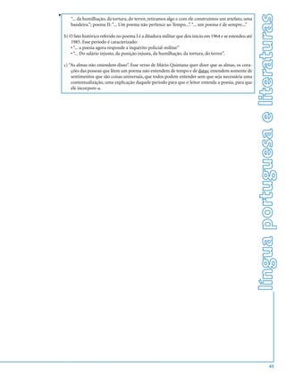 v




                                                                                                            língua portuguesa e literaturas
       “... da humilhação, da tortura, do terror, retiramos algo e com ele construímos um artefato, uma
       bandeira.”; poema II: “... Um poema não pertence ao Tempo...”. “... um poema é de sempre...”

    b) O fato histórico referido no poema I é a ditadura militar que deu início em 1964 e se estendeu até
       1985. Esse período é caracterizado:
       • “... a poesia agora responde a inquérito policial-militar”
       • “... Do salário injusto, da punição injusta, da humilhação, da tortura, do terror”.

    c) “As almas não entendem disso”. Esse verso de Mário Quintana quer dizer que as almas, os cora-
        ções das pessoas que lêem um poema não entendem de tempo e de datas; entendem somente de
        sentimentos que são coisas universais, que todos podem entender sem que seja necessária uma
        contextualização, uma explicação daquele período para que o leitor entenda a poesia, para que
        ele incorpore-a.




                                                                                                                              63
 
