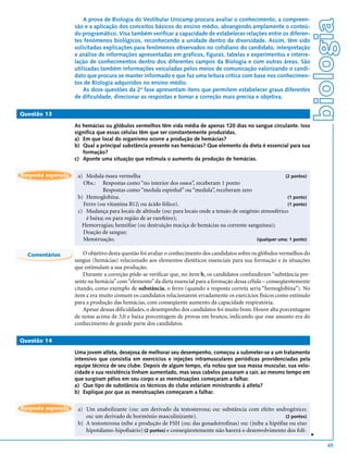 A prova de Biologia do Vestibular Unicamp procura avaliar o conhecimento, a compreen-




                                                                                                                            biologia
                    são e a aplicação dos conceitos básicos do ensino médio, abrangendo amplamente o conteú-
                    do programático. Visa também verificar a capacidade de estabelecer relações entre os diferen-
                    tes fenômenos biológicos, reconhecendo a unidade dentro da diversidade. Assim, têm sido
                    solicitadas explicações para fenômenos observados no cotidiano do candidato, interpretação
                    e análise de informações apresentadas em gráficos, figuras, tabelas e experimentos e interre-
                    lação de conhecimentos dentro dos diferentes campos da Biologia e com outras áreas. São
                    utilizadas também informações veiculadas pelos meios de comunicação valorizando o candi-
                    dato que procura se manter informado e que faz uma leitura crítica com base nos conhecimen-
                    tos de Biologia adquiridos no ensino médio.
                        As doze questões da 2ª fase apresentam itens que permitem estabelecer graus diferentes
                    de dificuldade, direcionar as respostas e tornar a correção mais precisa e objetiva.

Questão 13

                    As hemácias ou glóbulos vermelhos têm vida média de apenas 120 dias no sangue circulante. Isso
                    significa que essas células têm que ser constantemente produzidas.
                    a) Em que local do organismo ocorre a produção de hemácias?
                    b) Qual a principal substância presente nas hemácias? Que elemento da dieta é essencial para sua
                       formação?
                    c) Aponte uma situação que estimula o aumento da produção de hemácias.

Resposta esperada    a) Medula óssea vermelha                                                                 (2 pontos)
                       Obs.: Respostas como “no interior dos ossos”, receberam 1 ponto
                               Respostas como “medula espinhal” ou “medula”, receberam zero
                     b) Hemoglobina.                                                                           (1 ponto)
                       Ferro (ou vitamina B12; ou ácido fólico).                                               (1 ponto)
                     c) Mudança para locais de altitude (ou: para locais onde a tensão de oxigênio atmosférico
                        é baixa; ou para região de ar rarefeiro);
                       Hemorragias; hemólise (ou destruição maciça de hemácias na corrente sanguínea);
                       Doação de sangue;
                       Menstruação.                                                              (qualquer uma: 1 ponto)


  Comentários           O objetivo desta questão foi avaliar o conhecimento dos candidatos sobre os glóbulos vermelhos do
                    sangue (hemácias) relacionado aos elementos dietéticos essenciais para sua formação e às situações
                    que estimulam a sua produção.
                        Durante a correção pôde-se verificar que, no item b, os candidatos confundiram “substância pre-
                    sente na hemácia” com “elemento” da dieta essencial para a formação dessa célula – conseqüentemente
                    citando, como exemplo de substância, o ferro (quando a resposta correta seria “hemoglobina”). No
                    item c era muito comum os candidatos relacionarem erradamente os exercícios físicos como estímulo
                    para a produção das hemácias, com conseqüente aumento da capacidade respiratória.
                        Apesar dessas dificuldades, o desempenho dos candidatos foi muito bom. Houve alta porcentagem
                    de notas acima de 3,0 e baixa porcentagem de provas em branco, indicando que esse assunto era do
                    conhecimento de grande parte dos candidatos.

Questão 14

                    Uma jovem atleta, desejosa de melhorar seu desempenho, começou a submeter-se a um tratamento
                    intensivo que consistia em exercícios e injeções intramusculares periódicas providenciadas pela
                    equipe técnica de seu clube. Depois de algum tempo, ela notou que sua massa muscular, sua velo-
                    cidade e sua resistência tinham aumentado, mas seus cabelos passaram a cair, ao mesmo tempo em
                    que surgiram pêlos em seu corpo e as menstruações começaram a falhar.
                    a) Que tipo de substância os técnicos do clube estariam ministrando à atleta?
                    b) Explique por que as menstruações começaram a falhar.

Resposta esperada    a) Um anabolizante (ou: um derivado da testosterona; ou: substância com efeito androgênico;
                        ou: um derivado de hormônio masculinizante).                                        (2 pontos)
                     b) A testosterona inibe a produção de FSH (ou: das gonadotrofinas) ou: (inibe a hipófise ou eixo
                        hipotálamo-hipofisário) (2 pontos) e conseqüentemente não haverá o desenvolvimento dos folí-
                                                                                                                            v




                                                                                                                                65
 