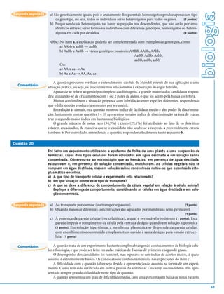 biologia
Resposta esperada    a) São geneticamente iguais, pois o cruzamento dos parentais homozigotos produz apenas um tipo
                         de genótipo, ou seja, todos os indivíduos serão heterozigotos para todos os genes.   (2 pontos)
                     b) Porque sendo ele heterozigoto, vai haver segregação nos descendentes, que não serão portanto
                         idênticos entre si; serão formados indivíduos com diferentes genótipos, homozigotos ou hetero-
                         zigotos em cada par de alelos.                                                       (3 pontos)


                     Obs.: No item a, a explicação poderia ser complementada com exemplos de genótipos, como:
                           a) AAbb x aaBB → AaBb
                           b) AaBb x AaBb → vários genótipos possíveis: AABB, AABb, AAbb,
                                                                          AaBB, AaBb, Aabb,
                                                                          aaBB, aaBb, aabb
                           Ou:
                           a) AA x aa → Aa
                           b) Aa x Aa → AA, Aa, aa

                        A questão procurou verificar o entendimento das leis de Mendel através de sua aplicação a uma
  Comentários
                    situação prática, ou seja, os procedimentos relacionados à exploração do vigor híbrido.
                        Apesar de se referir ao genótipo completo das linhagens, a grande maioria dos candidatos respon-
                    deu utilizando-se de cruzamentos com 1 ou 2 pares de alelos, o que foi aceito pela banca corretora.
                        Muitos confundiram a situação proposta com hibridação entre espécies diferentes, respondendo
                    que o híbrido não produziria sementes por ser estéril.
                        Em relação às demais, esta questão mostrou índice de facilidade médio e alto poder de discrimina-
                    ção. Juntamente com as questões 1 e 10 apresentou o maior índice de discriminação na área de exatas;
                    teve o segundo maior índice em humanas e biológicas.
                        O grande número de notas zero (34,9%) e cinco (29,1%) foi atribuído ao fato de os dois itens
                    estarem encadeados, de maneira que se o candidato não soubesse a resposta a provavelmente erraria
                    também b. Por outro lado, entendendo a questão, responderia facilmente tanto a quanto b.

Questão 20

                    Foi feito um experimento utilizando a epiderme de folha de uma planta e uma suspensão de
                    hemácias. Esses dois tipos celulares foram colocados em água destilada e em solução salina
                    concentrada. Observou-se ao microscópio que as hemácias, em presença de água destilada,
                    estouravam e, em presença de solução concentrada, murchavam. As células vegetais não se
                    rompiam em água destilada, mas em solução salina concentrada notou-se que o conteúdo cito-
                    plasmático encolhia.
                    a) A que tipo de transporte celular o experimento está relacionado?
                    b) Em que situação ocorre esse tipo de transporte?
                    c) A que se deve a diferença de comportamento da célula vegetal em relação à célula animal?
                       Explique a diferença de comportamento, considerando as células em água destilada e em solu-
                       ção concentrada.


Resposta esperada    a) Ao transporte por osmose (ou transporte passivo).                              (1 ponto)
                     b) Quando meios de diferentes concentrações são separados por membrana semi-permeável.
                                                                                                               (1 ponto)
                     c) À presença da parede celular (ou celulósica), a qual é permeável e resistente (1 ponto). Esta
                        parede impede o rompimento da célula pela entrada de água quando em solução hipotônica
                        (1 ponto). Em solução hipertônica, a membrana plasmática se desprende da parede celular,
                        com encolhimento do conteúdo citoplasmático, devido à saída de água para o meio extrace-
                        lular (1 ponto)

  Comentários           A questão trata de um experimento bastante simples abrangendo conhecimentos de biologia celu-
                    lar e fisiologia, e que pode ser feito em aulas práticas de Escolas de primeiro e segundo graus.
                        O desempenho dos candidatos foi razoável, mas esperava-se um índice de acertos maior, já que o
                    assunto é extremamente básico. Os candidatos se confundiam muito nas explicações do item c .
                        A dificuldade com a questão talvez seja devida a apresentação do assunto na forma de um experi-
                    mento. Como tem sido verificado em outras provas do vestibular Unicamp, os candidatos têm apre-
                    sentado sempre grande dificuldade neste tipo de questão.
                        A questão apresentou um grau de dificuldade médio, com uma porcentagem baixa de notas 5 e zero.

                                                                                                                                69
 