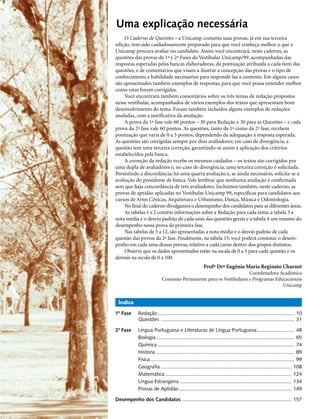 Uma explicação necessária
     O Caderno de Questões – a Unicamp comenta suas provas, já em sua terceira
edição, tem sido cuidadosamente preparado para que você conheça melhor o que a
Unicamp procura avaliar no candidato. Assim você encontrará, neste caderno, as
questões das provas de 1ª e 2ª Fases do Vestibular Unicamp/99, acompanhadas das
respostas esperadas pelas bancas elaboradoras, da pontuação atribuída a cada item das
questões, e de comentários que visam a ilustrar a concepção das provas e o tipo de
conhecimento e habilidade necessários para respondê-las a contento. Em alguns casos
são apresentados também exemplos de respostas, para que você possa entender melhor
como estas foram corrigidas.
     Você encontrará também comentários sobre os três temas de redação propostos
nesse vestibular, acompanhados de vários exemplos dos textos que apresentam bom
desenvolvimento do tema. Foram também incluídos alguns exemplos de redações
anuladas, com a justificativa da anulação.
     A prova da 1ª fase vale 60 pontos – 30 para Redação e 30 para as Questões – e cada
prova da 2ª fase vale 60 pontos. As questões, tanto da 1ª como da 2ª fase, recebem
pontuação que varia de 0 a 5 pontos, dependendo da adequação à resposta esperada.
As questões são corrigidas sempre por dois avaliadores; em caso de divergência, a
questão tem uma terceira correção, garantindo-se assim a aplicação dos critérios
estabelecidos pela banca.
     A correção da redação recebe os mesmos cuidados – os textos são corrigidos por
uma dupla de avaliadores e, no caso de divergência, uma terceira correção é solicitada.
Persistindo a discordância, há uma quarta avaliação e, se ainda necessário, solicita-se a
avaliação do presidente de banca. Vale lembrar que nenhuma anulação é confirmada
sem que haja concordância de três avaliadores. Incluímos também, neste caderno, as
provas de aptidão aplicadas no Vestibular Unicamp 99, específicas para candidatos aos
cursos de Artes Cênicas, Arquitetura e Urbanismo, Dança, Música e Odontologia.
     No final do caderno divulgamos o desempenho dos candidatos para as diferentes áreas.
     As tabelas 1 e 2 contêm informações sobre a Redação para cada tema, a tabela 3 a
nota média e o desvio padrão de cada uma das questões gerais e a tabela 4 um resumo do
desempenho nessa prova da primeira fase.
     Nas tabelas de 5 a 12, são apresentadas a nota média e o desvio padrão de cada
questão das provas da 2ª fase. Finalmente, na tabela 13, você poderá constatar o desem-
penho em cada uma dessas provas, relativo a cada curso dentro dos grupos distintos.
     Observe que os dados apresentados estão na escala de 0 a 5 para cada questão e os
demais na escala de 0 a 100.
                                                         Profª Drª Eugênia Maria Reginato Charnet
                                                                     Coordenadora Acadêmica
                            Comissão Permanente para os Vestibulares e Programas Educacionais
                                                                                    Unicamp


 Índice

1ª Fase      Redação ................................................................................................ 10
             Questões .............................................................................................. 31

2ª Fase      Língua Portuguesa e Literaturas de Língua Portuguesa .......................... 48
             Biologia ................................................................................................. 65
             Química ................................................................................................ 74
             História ................................................................................................. 89
             Física ..................................................................................................... 99
             Geografia ............................................................................................ 108
             Matemática ......................................................................................... 124
             Língua Estrangeira ............................................................................... 134
             Provas de Aptidão ............................................................................... 149

Desempenho dos Candidatos ............................................................................. 157
 