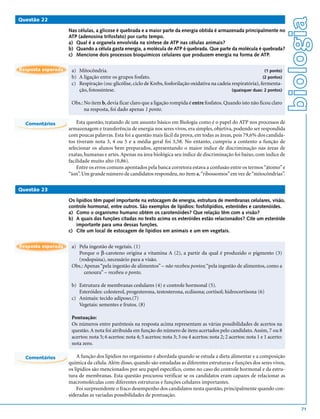 biologia
Questão 22

                    Nas células, a glicose é quebrada e a maior parte da energia obtida é armazenada principalmente no
                    ATP (adenosina trifosfato) por curto tempo.
                    a) Qual é a organela envolvida na síntese de ATP nas células animais?
                    b) Quando a célula gasta energia, a molécula de ATP é quebrada. Que parte da molécula é quebrada?
                    c) Mencione dois processos bioquímicos celulares que produzem energia na forma de ATP.

Resposta esperada    a) Mitocôndria.                                                                                 (1 ponto)
                     b) A ligação entre os grupos fosfato.                                                          (2 pontos)
                     c) Respiração (ou: glicólise, ciclo de Krebs, fosforilação oxidativa na cadeia respiratória), fermenta-
                        ção, fotossíntese.                                                          (quaisquer duas: 2 pontos)


                     Obs.: No item b, devia ficar claro que a ligação rompida é entre fosfatos. Quando isto não ficou claro
                           na resposta, foi dado apenas 1 ponto.

  Comentários           Esta questão, tratando de um assunto básico em Biologia como é o papel do ATP nos processos de
                    armazenagem e transferência de energia nos seres vivos, era simples, objetiva, podendo ser respondida
                    com poucas palavras. Esta foi a questão mais fácil da prova, em todas as áreas, pois 79,6% dos candida-
                    tos tiveram nota 3, 4 ou 5 e a média geral foi 3,58. No entanto, cumpriu a contento a função de
                    selecionar os alunos bem preparados, apresentando o maior índice de discriminação nas áreas de
                    exatas, humanas e artes. Apenas na área biológica seu índice de discriminação foi baixo, com índice de
                    facilidade muito alto (0,86).
                        Entre os erros comuns apontados pela banca corretora estava a confusão entre os termos “átomo” e
                    “íon”. Um grande número de candidatos respondeu, no item a, “ribossomos” em vez de “mitocôndrias”.

Questão 23

                    Os lipídios têm papel importante na estocagem de energia, estrutura de membranas celulares, visão,
                    controle hormonal, entre outros. São exemplos de lipídios: fosfolipídios, esteróides e carotenóides.
                    a) Como o organismo humano obtém os carotenóides? Que relação têm com a visão?
                    b) A quais das funções citadas no texto acima os esteróides estão relacionados? Cite um esteróide
                       importante para uma dessas funções.
                    c) Cite um local de estocagem de lipídios em animais e um em vegetais.


Resposta esperada    a) Pela ingestão de vegetais. (1)
                        Porque o β-caroteno origina a vitamina A (2), a partir da qual é produzido o pigmento (3)
                        (rodopsina), necessário para a visão.
                     Obs.: Apenas “pela ingestão de alimentos” – não recebeu pontos; “pela ingestão de alimentos, como a
                           cenoura” – recebeu o ponto.

                     b) Estrutura de membranas ceslulares (4) e controle hormonal (5).
                        Esteróides: colesterol, progesterona, testosterona, ecdisona; cortisol; hidrocortisona (6)
                     c) Animais: tecido adiposo.(7)
                        Vegetais: sementes e frutos. (8)

                     Pontuação:
                     Os números entre parêntesis na resposta acima representam as várias possibilidades de acertos na
                     questão. A nota foi atribuída em função do número de itens acertados pelo candidato. Assim, 7 ou 8
                     acertos: nota 5; 6 acertos: nota 4; 5 acertos: nota 3; 3 ou 4 acertos: nota 2; 2 acertos: nota 1 e 1 acerto:
                     nota zero.

  Comentários           A função dos lipídios no organismo é abordada quando se estuda a dieta alimentar e a composição
                    química da célula. Além disso, quando são estudadas as diferentes estruturas e funções dos seres vivos,
                    os lipídios são mencionados por seu papel específico, como no caso do controle hormonal e da estru-
                    tura de membranas. Esta questão procurou verificar se os candidatos eram capazes de relacionar as
                    macromoléculas com diferentes estruturas e funções celulares importantes.
                        Foi surpreendente o fraco desempenho dos candidatos nesta questão, principalmente quando con-
                    sideradas as variadas possibilidades de pontuação.

                                                                                                                                        71
 