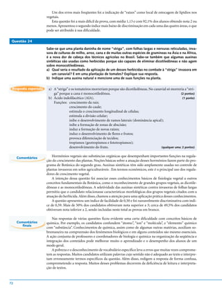 Um dos erros mais freqüentes foi a indicação de “raízes” como local de estocagem de lipídios nos
                     vegetais.
                        Esta questão foi a mais difícil da prova, com média 1,13 e com 92,1% dos alunos obtendo nota 2 ou
                     menos. Apresentou o segundo índice mais baixo de discriminação em cada uma das quatro áreas, o que
                     pode ser atribuído à sua dificuldade.

 Questão 24

                     Sabe-se que uma planta daninha de nome “striga”, com folhas largas e nervuras reticuladas, inva-
                     sora de culturas de milho, arroz, cana e de muitas outras espécies de gramíneas na Ásia e na África,
                     é a nova dor de cabeça dos técnicos agrícolas no Brasil. Sabe-se também que algumas auxinas
                     sintéticas são usadas como herbicidas porque são capazes de eliminar dicotiledôneas e não agem
                     sobre monocotiledôneas.
                     a) Qual seria o resultado da aplicação de um desses herbicidas no combate à “striga” invasora em
                         um canavial? E em uma plantação de tomates? Explique sua resposta.
                     b) Indique uma auxina natural e mencione uma de suas funções na planta.


 Resposta esperada    a) A “striga” e os tomateiros morreriam porque são dicotiledôneas. No canavial só morreria a “stri-
                         ga” porque a cana é monocotiledônea.                                                  (2 pontos)
                      b) Ácido indolilacético (AIA).                                                            (1 ponto)
                         Funções: crescimento da raiz;
                                    crescimento do caule;
                                    estimula o crescimento longitudinal de células;
                                    estimula a divisão celular;
                                    inibe o desenvolvimento de ramos laterais (dominância apical);
                                    inibe a formação de zonas de abscisão;
                                    induz a formação de novas raízes;
                                    induz o desenvolvimento de flores e frutos;
                                    provoca diferenciação de tecidos;
                                    tropismos (geotropismos e fototropismos);
                                    desenvolvimento do fruto.                                    (qualquer uma: 2 pontos)


     Comentários
                         Hormônios vegetais são substâncias orgânicas que desempenham importantes funções na regula-
                     ção do crescimento das plantas. Noções básicas sobre a atuação desses hormônios fazem parte do pro-
                     grama de Botânica do segundo grau. Auxinas sintéticas têm sido amplamente usadas no controle de
                     plantas invasoras em solos agriculturáveis . Em termos econômicos, este é o principal uso dos regula-
                     dores de crescimento vegetal.
                         A intenção dessa questão foi associar esses conhecimentos básicos de fisiologia vegetal a outros
                     conceitos fundamentais da Botânica, como o reconhecimento de grandes grupos vegetais, as dicotile-
                     dôneas e as monocotiledôneas. A seletividade das auxinas sintéticas contra invasoras de folhas largas
                     permitiu que o candidato relacionasse características morfológicas dos grupos vegetais citados com a
                     atuação do herbicida. Além disso, chamou a atenção para uma aplicação prática desses conhecimentos.
                         A questão apresentou um índice de facilidade de 0,50 e foi razoavelmente discriminativa com índi-
                     ce de 0,59. Mais de 50% dos candidatos obtiveram nota superior a 3; cerca de 49,5% dos candidatos
                     obtiveram nota inferior a 2, sendo incluídas neste total as provas em branco.

                         Nas respostas de várias questões ficou evidente uma certa dificuldade com conceitos básicos de
     Comentários     química. Por exemplo, os candidatos confundem “átomo”, “íon” e “molécula”, e “elemento” químico
        finais
                     com “substância”. Conhecimentos de química, assim como de algumas outras matérias, auxiliam so-
                     bremaneira na compreensão dos fenômenos biológicos e em alguns conteúdos são mesmo essenciais.
                     A ação conjunta de professores e coordenadores de biologia e química na organização da seqüência e
                     integração dos conteúdos pode melhorar muito o aprendizado e o desempenho dos alunos de um
                     modo geral.
                         A pobreza e o desconhecimento de vocabulário específico leva a erros que muitas vezes comprome-
                     tem as respostas. Muitos candidatos utilizam palavras cujo sentido não é adequado ao texto e interpre-
                     tam erroneamente termos específicos da questão. Além disso, redigem a resposta de forma confusa,
                     comprometendo a resposta. Muitos desses problemas decorrem da deficiência de leitura e interpreta-
                     ção de textos.



72
 