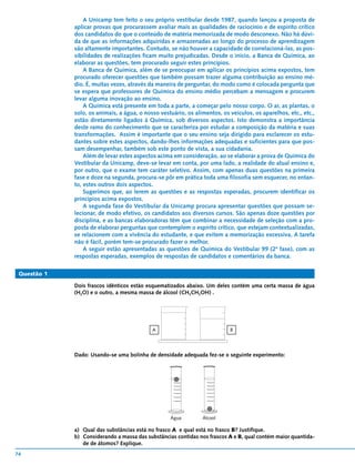 A Unicamp tem feito o seu próprio vestibular desde 1987, quando lançou a proposta de
             aplicar provas que procurassem avaliar mais as qualidades de raciocínio e de espírito crítico
             dos candidatos do que o conteúdo de matéria memorizada de modo desconexo. Não há dúvi-
             da de que as informações adquiridas e armazenadas ao longo do processo de aprendizagem
             são altamente importantes. Contudo, se não houver a capacidade de correlacioná-las, as pos-
             sibilidades de realizações ficam muito prejudicadas. Desde o início, a Banca de Química, ao
             elaborar as questões, tem procurado seguir estes princípios.
                 A Banca de Química, além de se preocupar em aplicar os princípios acima expostos, tem
             procurado oferecer questões que também possam trazer alguma contribuição ao ensino mé-
             dio. É, muitas vezes, através da maneira de perguntar, do modo como é colocada pergunta que
             se espera que professores de Química do ensino médio percebam a mensagem e procurem
             levar alguma inovação ao ensino.
                 A Química está presente em toda a parte, a começar pelo nosso corpo. O ar, as plantas, o
             solo, os animais, a água, o nosso vestuário, os alimentos, os veículos, os aparelhos, etc., etc.,
             estão diretamente ligados à Química, sob diversos aspectos. Isto demonstra a importância
             deste ramo do conhecimento que se caracteriza por estudar a composição da matéria e suas
             transformações. Assim é importante que o seu ensino seja dirigido para esclarecer os estu-
             dantes sobre estes aspectos, dando-lhes informações adequadas e suficientes para que pos-
             sam desempenhar, também sob este ponto de vista, a sua cidadania.
                 Além de levar estes aspectos acima em consideração, ao se elaborar a prova de Química do
             Vestibular da Unicamp, deve-se levar em conta, por uma lado, a realidade do atual ensino e,
             por outro, que o exame tem caráter seletivo. Assim, com apenas duas questões na primeira
             fase e doze na segunda, procura-se pôr em prática toda uma filosofia sem esquecer, no entan-
             to, estes outros dois aspectos.
                 Sugerimos que, ao lerem as questões e as respostas esperadas, procurem identificar os
             princípios acima expostos.
                 A segunda fase do Vestibular da Unicamp procura apresentar questões que possam se-
             lecionar, de modo efetivo, os candidatos aos diversos cursos. São apenas doze questões por
             disciplina, e as bancas elaboradoras têm que combinar a necessidade de seleção com a pro-
             posta de elaborar perguntas que contemplem o espírito crítico, que estejam contextualizadas,
             se relacionem com a vivência do estudante, e que evitem a memorização excessiva. A tarefa
             não é fácil, porém tem-se procurado fazer o melhor.
                 A seguir estão apresentadas as questões de Química do Vestibular 99 (2ª fase), com as
             respostas esperadas, exemplos de respostas de candidatos e comentários da banca.

 Questão 1

             Dois frascos idênticos estão esquematizados abaixo. Um deles contém uma certa massa de água
             (H2O) e o outro, a mesma massa de álcool (CH3CH2OH) .




                                            A                              B




             Dado: Usando-se uma bolinha de densidade adequada fez-se o seguinte experimento:




                                                   Água         Álcool

             a) Qual das substâncias está no frasco A e qual está no frasco B? Justifique.
             b) Considerando a massa das substâncias contidas nos frascos A e B, qual contém maior quantida-
                de de átomos? Explique.
74
 